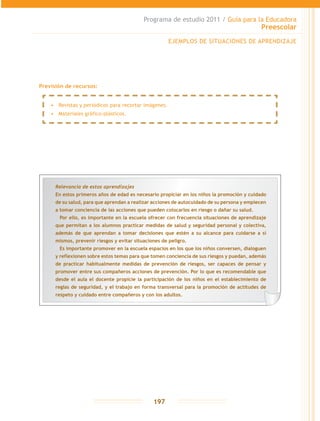 Programa de estudio 2011 / Guía para la Educadora
Preescolar
197
Previsión de recursos:
Relevancia de estos aprendizajes
En estos primeros años de edad es necesario propiciar en los niños la promoción y cuidado
de su salud, para que aprendan a realizar acciones de autocuidado de su persona y empiecen
a tomar conciencia de las acciones que pueden colocarlos en riesgo o dañar su salud.
	 Por ello, es importante en la escuela ofrecer con frecuencia situaciones de aprendizaje
que permitan a los alumnos practicar medidas de salud y seguridad personal y colectiva,
además de que aprendan a tomar decisiones que estén a su alcance para cuidarse a sí
mismos, prevenir riesgos y evitar situaciones de peligro.
	 Es importante promover en la escuela espacios en los que los niños conversen, dialoguen
y reflexionen sobre estos temas para que tomen conciencia de sus riesgos y puedan, además
de practicar habitualmente medidas de prevención de riesgos, ser capaces de pensar y
promover entre sus compañeros acciones de prevención. Por lo que es recomendable que
desde el aula el docente propicie la participación de los niños en el establecimiento de
reglas de seguridad, y el trabajo en forma transversal para la promoción de actitudes de
respeto y cuidado entre compañeros y con los adultos.
EJEMPLOS DE SITUACIONES DE APRENDIZAJE
•	 Revistas y periódicos para recortar imágenes.
•	 Materiales gráfico-plásticos.
 
