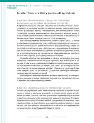 Programa de estudio 2011 / Guía para la Educadora
Preescolar
20
Características infantiles y procesos de aprendizaje
1. Las niñas y los niños llegan a la escuela con conocimientos
y capacidades que son la base para continuar aprendiendo
Al ingresar a la escuela, las niñas y los niños tienen conocimientos, creencias y suposi­
ciones sobre el mundo que los rodea, las relaciones entre las personas y el compor-
tamiento que se espera de ellos, y han desarrollado, con diferente grado de avance,
competencias que serán esenciales para su desenvolvimiento en la vida escolar. A
cualquier edad, los seres humanos construyen su conocimiento; es decir, hacen suyos
saberes nuevos cuando los pueden relacionar con lo que ya sabían.
Esta relación puede tomar distintas formas: confirma una idea previa y la precisa;
la extiende y profundiza su alcance, o bien modifica algunos elementos al mostrar su in-
suficiencia; conduce a quien aprende a convencerse de que es errónea y a adoptar una
noción distinta, que le permite tener más coherencia y mayor posibilidad de explicación.
Este mecanismo de aprendizaje es el que produce la comprensión y permite que el sa-
ber se convierta en parte de una competencia que utilizamos para pensar, hacer frente
a nuevos retos cognitivos, actuar y relacionarnos con los demás.
Un desafío profesional para la educadora es mantener una actitud de observación
e indagación constante en relación con lo que experimenta en el aula cada uno de sus
alumnos. Al tratar un tema o realizar una actividad es conveniente que se plantee pregun-
tas cuya respuesta no es simple; por ejemplo: ¿qué saben y qué se imaginan las niñas
y los niños sobre lo que se desea que aprendan? ¿Realmente lo comprenden? ¿Qué
“valor agregado” aporta a lo que ya saben? ¿Qué recursos o estrategias contribuyen a
que se apropien del nuevo conocimiento?
Esta perspectiva demanda una práctica distinta de la tradicional y, en ciertos mo-
mentos, representa un avance más lento del que quizá haya planeado, pero favorece
la promoción de un aprendizaje real y duradero.
2. Las niñas y los niños aprenden en interacción con sus pares
En la educación preescolar suelen darse formas de intervención que parten de con-
cepciones en que se asume que la educación es producto de una relación entre los
adultos que saben y las niñas y los niños que no saben; sin embargo, hoy se reconoce
el papel relevante que tienen las relaciones entre iguales en el aprendizaje. Al respecto
se señalan dos nociones: los procesos mentales como producto del intercambio y de la
relación con otros, y el desarrollo como un proceso interpretativo y colectivo en el cual
las niñas y los niños participan activamente en un mundo social en que se desenvuel-
ven y que está lleno de significados definidos por la cultura.
 