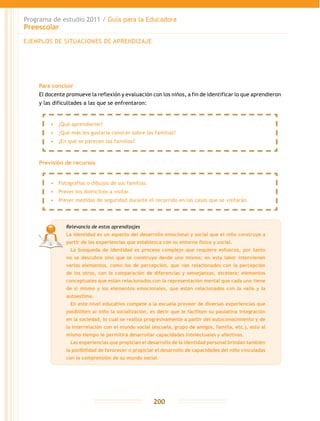 Programa de estudio 2011 / Guía para la Educadora
Preescolar
200
Para concluir
El docente promueve la reflexión y evaluación con los niños, a fin de identificar lo que aprendieron
y las dificultades a las que se enfrentaron:
Previsión de recursos
EJEMPLOS DE SITUACIONES DE APRENDIZAJE
•	 ¿Qué aprendieron?
•	 ¿Qué más les gustaría conocer sobre las familias?
•	 ¿En qué se parecen las familias?
•	 Fotografías o dibujos de sus familias.
•	 Prever los domicilios a visitar.
•	 Prever medidas de seguridad durante el recorrido en las casas que se visitarán.
Relevancia de estos aprendizajes
La identidad es un aspecto del desarrollo emocional y social que el niño construye a
partir de las experiencias que establezca con su entorno físico y social.
	 La búsqueda de identidad es proceso complejo que requiere esfuerzo, por tanto
no se descubre sino que se construye desde uno mismo; en esta labor intervienen
varios elementos, como los de percepción, que van relacionados con la percepción
de los otros, con la comparación de diferencias y semejanzas, etcétera; elementos
conceptuales que están relacionados con la representación mental que cada uno tiene
de sí mismo y los elementos emocionales, que están relacionados con la valía y la
autoestima.
	 En este nivel educativo compete a la escuela proveer de diversas experiencias que
posibiliten al niño la socialización, es decir que le faciliten su paulatina integración
en la sociedad, lo cual se realiza progresivamente a partir del autoconocimiento y de
la interrelación con el mundo social (escuela, grupo de amigos, familia, etc.), esto al
mismo tiempo le permitirá desarrollar capacidades intelectuales y afectivas.
	 Las experiencias que propician el desarrollo de la identidad personal brindan también
la posibilidad de favorecer o propiciar el desarrollo de capacidades del niño vinculadas
con la comprensión de su mundo social.
 