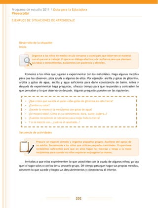 Programa de estudio 2011 / Guía para la Educadora
Preescolar
202
Desarrollo de la situación
Inicio
Comente a los niños que jugarán a experimentar con los materiales. Haga algunas mezclas
para que las observen, pida ayuda a algunos de ellos. Por ejemplo: arcilla y gotas de glicerina,
arcilla y gotas de agua, arcilla y agua suficiente para darle consistencia de barro. Antes y
después de experimentar haga preguntas, ofrezca tiempo para que respondan y contrasten lo
que pensaban y lo que observaron después. Algunas preguntas pueden ser las siguientes.
Secuencia de actividades
Invítelos a que ellos experimenten lo que usted hizo con la ayuda de algunos niños; ya sea
que lo hagan solos o con los de su pequeño grupo. Dé tiempo para que hagan sus propias mezclas,
observen lo que sucede y hagan sus descubrimientos y comentarios al interior.
EJEMPLOS DE SITUACIONES DE APRENDIZAJE
Organice a los niños en medio círculo cercanos a usted para que observen el material
con el que van a trabajar. Propicie un diálogo afectivo y de confianza para que planteen
sus ideas o conocimientos. Escúchelos con paciencia y atención.
•	 ¿Qué creen que suceda al poner estas gotas de glicerina en esta tierra?
•	 ¿Cambia su color?
•	 ¿Sucede lo mismo si la mezclamos con gotas de agua?
•	 ¿Se mojará toda? ¿Cómo es su consistencia; dura, suave, áspera…?
•	 ¿Cuántos recipientes se necesitan para mojar toda la tierra?
•	 Y si la mezclo con… ¿cuál es el resultado…?
Procure un espacio cómodo y organice pequeños grupos. Auxíliese del apoyo de
un adulto. Recomiende a los niños que utilicen pequeñas cantidades. Proporcione
recipientes suficientes para que en ellos hagan las mezclas y tenga a la mano
recipientes para cuando los niños requieran enjuagarse las manos.
 