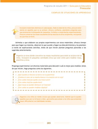 Programa de estudio 2011 / Guía para la Educadora
Preescolar
203
Anímelos a que elaboren sus propios experimentos con otros materiales: ofrezca tiempo
para que hagan sus mezclas, observen lo que sucede y hagan sus descubrimientos y los planteen
a través de explicaciones sencillas. Antes de que inicien plantee preguntas parecidas a las
sugeridas anteriormente.
Proponga experimentar con diversos materiales para descubrir cuál es mejor para modelar. Antes
de que inicien, haga preguntas como las siguientes.
EJEMPLOS DE SITUACIONES DE APRENDIZAJE
Organice a los niños en medio círculo que puedan observarle. Solicite que le ayuden
aquellos que aún no lo hacen o bien, aproveche para atraer a los niños que presentan
mayor dificultad en sus habilidades sociales.
Incorpore materiales distintos en cada equipo. Dada la edad de los niños, procure estar
atenta en aquellos que no se animan; ofrezca confianza, plantéeles preguntas para
que promuevan la búsqueda de respuestas. Invítelos a comprobarlas experimentando.
Procure conservar las masas resultantes de las mezclas en otros recipientes, incluyendo
las que hizo al inicio.
Organice un área donde concentre las masas resultantes para estén al alcance de los
niños. Incorpore en pequeñas cantidades otras que sean útiles para modelar masa,
plastilina y otras.
•	 ¿Qué sucede al mezclar la tierra con la plastilina?
•	 ¿Cambia el color de la masilla blanca si la mezclo con la roja?
•	 ¿Con cuáles mezclas queda una masa suave?
•	 ¿Con cuáles mezclas queda dura?
•	 ¿Qué masas se pueden deshacer al frotarlas?
•	 ¿Con cuáles se pueden modelar objetos?
 
