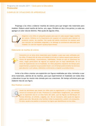 Programa de estudio 2011 / Guía para la Educadora
Preescolar
204
Proponga a los niños a elaborar masillas de colores para que tengan más materiales para
modelar. Elabore usted masilla de harina, sal y agua. Divídala en dos o tres partes y a cada una
agregue un color natural distinto. Pida ayuda de algunos niños.
Elaboración de masillas de colores
Invite a los niños a montar una exposición con figuras modeladas por ellos. Anímelos a usar
otros materiales, además de las masillas, para que experimenten el modelado con todas ellas
y descubran la que les resulte más cómoda para sus creaciones. Dé tiempo suficiente para que
elaboren más de una figura.
Para finalizar o concluir
EJEMPLOS DE SITUACIONES DE APRENDIZAJE
Organice a los niños en pequeños grupos para que en cada equipo hagan masillas
de colores. Enfatice en la importancia de cooperar en conjunto para obtener el
producto común, las masillas. Con ayuda del adulto monitoree los equipos para
que mezclen las cantidades asignadas y se obtenga la consistencia adecuada para
modelar. En caso de requerir ayuda proporciónela.
Anote las decisiones que tomen los niños para la organización y si hay diferencias,
recurra al consenso por el voto. Promueva su creatividad e imaginación, por ejemplo
que la exposición sea en un área fuera del salón, que las figuras se distribuyan en
formas distintas, en árboles, colgadas, etc. De ser necesario, pida ayuda de algunos
padres para ello. Recuérde a las familias visitar la exposición y asistir a la evaluación.
En ésta, ayude a los padres a reconocer los logros que identificaron en los niños.
Concentre en un área otros materiales para modelar y para que sean utilizados por
los niños. El desarrollo de estas actividades le brinda un valioso espacio para observar
ritmos de aprendizaje, conocimientos, habilidades, formas en que se relacionan los
niños, rasgos particulares de algunos en especial que no haya identificado. En el
inicio de experiencias con el modelado, los niños pequeños requieren de tiempo para
experimentar y explorar lo que pueden hacer; con el tiempo podrá enseñar las técnicas
para decorar o unir piezas. Aliéntelos a esforzarse y respete sus producciones.
 
