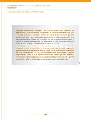 Programa de estudio 2011 / Guía para la Educadora
Preescolar
206
EJEMPLOS DE SITUACIONES DE APRENDIZAJE
comunicar los resultados”. (Seefeldt, Carol y Barbara Wasik (2005) Preescolar: los
pequeños van a la escuela, México, SEP (Biblioteca de Actualización del Maestro, p.280).
	 Se trata de ayudar a los niños a que se den cuenta de que saben, de que ellos
construyen teorías, y que esas teorías las pueden poner en juego para saber si sirven o
hay que modificarlas para dar una explicación a lo que se pregunta de su realidad. La
ciencia se aprende experimentando con la realidad y los niños de tres años requieren
que el docente le ofrezca todo tipo de oportunidades al respecto.
	 Los niños poseen capacidades que es importante potenciar a través de las actividades
vinculadas al arte; sensibilidad, creatividad, curiosidad, espontaneidad, imaginación.
Además de que el arte es una herramienta básica para el desarrollo del pensamiento
del niño, el lenguaje oral y escrito y sus formas de entenderse y conocerse a sí mismo.
Al crear arte y hablar de él, el niño está desarrollando símbolos y su uso. Por todo lo
anterior es esencial todo tipo de experiencias de aprendizaje vinculadas a la expresión
y apreciación del arte, desde luego, aprovechando el placer del niño por ésta.
 