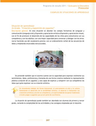 Programa de estudio 2011 / Guía para la Educadora
Preescolar
207
Situación de aprendizaje
2o Grado. “Creación y exposición de juguetes”
Descripción general. En esta situación se abordan los campos formativos de Lenguaje y
comunicación (Lenguaje oral) y Expresión y apreciación artística (Expresión y apreciación visual),
con el fin de promover el desarrollo de las capacidades de los niños para comunicarse con sus
compañeros y con los adultos; con una mayor capacidad para conversar y dialogar con los otros;
narrar haciendo uso del vocabulario preciso; con un ordenamiento verbal de las secuencias de
ideas y empleando enunciados estructurados.
Se pretende también que el alumno cuente con la capacidad para expresar oralmente sus
sentimientos, ideas, preferencias y fantasías de una forma creativa mediante la representación
plástica (creación de un juguete); y sea capaz de explicar y compartir con sus compañeros las
ideas que quiso expresar con su creación artística.
La situación de aprendizaje puede también ser abordada con alumnos de primero y tercer
grado, variando la complejidad de las actividades y las consignas empleadas por el docente.
EJEMPLOS DE SITUACIONES DE APRENDIZAJE
Se recomienda trabajar de forma transversal, el acercamiento al arte y la cultura
fomentando el desarrollo de la sensibilidad artística, al observar e interpretar sus
creaciones artísticas y las de sus compañeros; y la oportunidad de recuperar tradiciones
a través juegos o juguetes que ya son parte de una historia.
 
