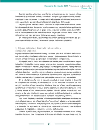 Programa de estudio 2011 / Guía para la Educadora
Preescolar
21
Cuando las niñas y los niños se enfrentan a situaciones que les imponen retos y
demandan que colaboren entre sí, conversen, busquen y prueben distintos procedi-
mientos y tomen decisiones, ponen en práctica la reflexión, el diálogo y la argumenta-
ción, capacidades que contribuyen al desarrollo cognitivo y del lenguaje.
La participación de la educadora consistirá en propiciar experiencias que fomen-
ten diversas dinámicas de relación en el grupo escolar, mediante la interacción entre
pares (en pequeños grupos y/o el grupo en su conjunto). En otros casos, su sensibili-
dad le permite identificar los intercambios que surgen por iniciativa de las niñas y los
niños e intervenir para alentar su fluidez y sus aportes cognitivos.
En estas oportunidades, los alumnos encuentran grandes posibilidades de apo-
yarse, compartir lo que saben y aprender a trabajar de forma colaborativa.
3. El juego potencia el desarrollo y el aprendizaje
en las niñas y los niños
El juego tiene múltiples manifestaciones y funciones, ya que es una forma de actividad
que permite a los niños la expresión de su energía y de su necesidad de movimiento, al
adquirir formas complejas que propician el desarrollo de competencias.
En el juego no sólo varían la complejidad y el sentido, sino también la forma de par-
ticipación: individual (en que se pueden alcanzar altos niveles de concentración, elabo-
ración y “verbalización interna”), en parejas (se facilitan por la cercanía y compatibilidad
personal), y colectivos (exigen mayor autorregulación y aceptación de las reglas y sus re-
sultados). Las niñas y los niños recorren esta gama a cualquier edad, aunque se observa
una pauta de temporalidad que muestra que los alumnos más pequeños practican con
más frecuencia el juego individual o de participación más reducida y no regulada.
En la edad preescolar y en el espacio educativo, el juego propicia el desarrollo
de competencias sociales y autorreguladoras por las múltiples situaciones de inte-
racción con otros niños y los adultos. Mediante éste, las niñas y los niños exploran y
ejercitan sus competencias físicas, e idean y reconstruyen situaciones de la vida social
y familiar en que actúan e intercambian papeles. También ejercen su capacidad ima-
ginativa al dar a los objetos comunes una realidad simbólica distinta de la cotidiana y
ensayan libremente sus posibilidades de expresión oral, gráfica y estética.
Una forma de juego que ofrece múltiples posibilidades es el juego simbólico; es
decir, situaciones que las niñas y los niños “escenifican” adquieren una organización
más compleja y secuencias más prolongadas; los papeles que cada quien desempeña
y el desarrollo del argumento se convierten en motivos de un intenso intercambio de
propuestas de negociación y acuerdos entre los participantes.
Durante la práctica de juegos complejos, las habilidades mentales de las niñas y
los niños tienen un nivel comparable al de otras actividades de aprendizaje: uso del
 