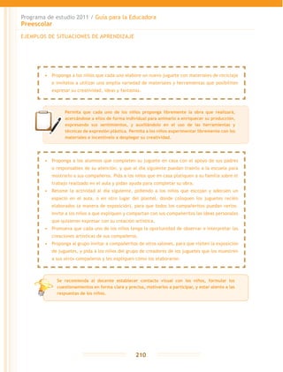 Programa de estudio 2011 / Guía para la Educadora
Preescolar
210
EJEMPLOS DE SITUACIONES DE APRENDIZAJE
Permita que cada uno de los niños proponga libremente la obra que realizará,
acercándose a ellos de forma individual para animarlo a enriquecer su producción,
expresando sus sentimientos, y auxiliándolo en el uso de las herramientas y
técnicas de expresión plástica. Permita a los niños experimentar libremente con los
materiales e incentívelo a desplegar su creatividad.
•	 Proponga a los niños que cada uno elabore un nuevo juguete con materiales de reciclaje
e invítelos a utilizar una amplia variedad de materiales y herramientas que posibiliten
expresar su creatividad, ideas y fantasías.
•	 Proponga a los alumnos que completen su juguete en casa con el apoyo de sus padres
o responsables de su atención, y que al día siguiente puedan traerlo a la escuela para
mostrarlo a sus compañeros. Pida a los niños que en casa platiquen a su familia sobre el
trabajo realizado en el aula y pidan ayuda para completar su obra.
•	 Retome la actividad al día siguiente, pidiendo a los niños que escojan y adecúen un
espacio en el aula, o en otro lugar del plantel, donde coloquen los juguetes recién
elaborados (a manera de exposición), para que todos los compañeritos puedan verlos.
Invite a los niños a que expliquen y compartan con sus compañeritos las ideas personales
que quisieron expresar con su creación artística.
•	 Promueva que cada uno de los niños tenga la oportunidad de observar e interpretar las
creaciones artísticas de sus compañeros.
•	 Proponga al grupo invitar a compañeritos de otros salones, para que visiten la exposición
de juguetes, y pida a los niños del grupo de creadores de los juguetes que los muestren
a sus otros compañeros y les expliquen cómo los elaboraron.
Se recomienda al docente establecer contacto visual con los niños, formular los
cuestionamientos en forma clara y precisa, motivarlos a participar, y estar atento a las
respuestas de los niños.
 