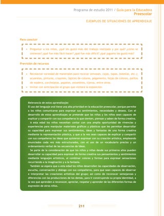 Programa de estudio 2011 / Guía para la Educadora
Preescolar
211
Para concluir
Previsión de recursos
EJEMPLOS DE SITUACIONES DE APRENDIZAJE
Relevancia de estos aprendizajes
El uso del lenguaje oral tiene una alta prioridad en la educación preescolar, porque permite
a los niños comunicarse para expresar sus sentimientos, necesidades y deseos. Con el
desarrollo de estos aprendizajes se pretende que las niñas y los niños sean capaces de
explicar y compartir con sus compañeros lo que sienten, piensan y saben de forma creativa.
	 A esta edad los niños necesitan contar con una amplia oportunidad de vivencias y
experiencias para manipular materiales gráficos y plásticos que les permitan desarrollar
su capacidad para expresar sus sentimientos, ideas y fantasías de una forma creativa
mediante la representación plástica, y que a la vez sean capaces de explicar y compartir
con sus compañeros las ideas que quisieron expresar con su creación artística, empleando
enunciados cada vez más estructurados, con el uso de un vocabulario preciso y un
ordenamiento verbal de las secuencias de ideas.
	 Se parte de la consideración de que los niños y niñas desde sus primeros años pueden
desarrollar su capacidad para expresar de forma creativa sus pensamientos y sentimientos
mediante lenguajes artísticos, al combinar colores y formas para expresar sensaciones
recurriendo a la imaginación y a la fantasía.
	 También se espera que a esta edad los niños desarrollen las capacidades de observación,
escucha, conversación y diálogo con sus compañeros, para que sean capaces de observar
e interpretar las creaciones artísticas del grupo; así como de reconocer semejanzas y
diferencias con las producciones de los demás, para ir construyendo su propia identidad, a
la vez que aprenden a reconocer, apreciar, respetar y aprender de las diferentes formas de
expresión de otros niños.
•	 Preguntar a los niños, ¿qué les gustó más del trabajo realizado y por qué? ¿cómo se
sintieron? ¿qué fue más fácil hacer? ¿qué fue más difícil? ¿qué juguete les gustó más?
•	 Recolectar variedad de materiales para reciclar (envases, cajas, tapas, botellas, etc.);
acuarelas, pinturas, crayones, lápices de colores, pegamento, hojas de colores, palitos
de madera, corcholatas, popotes, estambres, tijeras, entre otros.
•	 Invitar con anticipación al grupo que visitará la exposición.
 