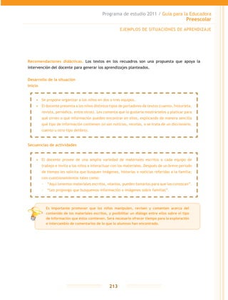 Programa de estudio 2011 / Guía para la Educadora
Preescolar
213
Recomendaciones didácticas. Los textos en los recuadros son una propuesta que apoya la
intervención del docente para generar los aprendizajes planteados.
Desarrollo de la situación
Inicio
Secuencias de actividades
EJEMPLOS DE SITUACIONES DE APRENDIZAJE
•	 Se propone organizar a los niños en dos o tres equipos.
•	 El docente presenta a los niños distintos tipos de portadores de textos (cuento, historieta,
revista, periódico, entre otros). Les comenta que le gustaría mostrárselos y platicar para
qué sirven o qué información pueden encontrar en ellos, explicando de manera sencilla
qué tipo de información contienen (si son noticias, recetas, o se trata de un diccionario,
cuento u otro tipo delibro).
•	 El docente provee de una amplia variedad de materiales escritos a cada equipo de
trabajo e invita a los niños a interactuar con los materiales. Después de un breve periodo
de tiempo les solicita que busquen imágenes, historias o noticias referidas a la familia;
con cuestionamientos tales como:
-- “Aquí tenemos materiales escritos, véanlos, pueden tomarlos para que los conozcan”.
-- “Les propongo que busquemos información o imágenes sobre familias”.
Es importante promover que los niños manipulen, revisen y comenten acerca del
contenido de los materiales escritos, y posibilitar un diálogo entre ellos sobre el tipo
de información que éstos contienen. Será necesario ofrecer tiempo para la exploración
e intercambio de comentarios de lo que lo alumnos han encontrado.
 