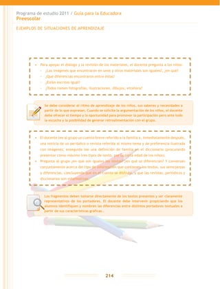 Programa de estudio 2011 / Guía para la Educadora
Preescolar
214
EJEMPLOS DE SITUACIONES DE APRENDIZAJE
Se debe considerar el ritmo de aprendizaje de los niños, sus saberes y necesidades a
partir de lo que expresan. Cuando se solicite la argumentación de los niños, el docente
debe ofrecer el tiempo y la oportunidad para promover la participación pero ante todo
la escucha y la posibilidad de generar retroalimentación con el grupo.
•	 	Para apoyar el diálogo y la revisión de los materiales, el docente pregunta a los niños:
-- ¿Las imágenes que encontraron en unos y otros materiales son iguales?, ¿en qué?
-- ¿Qué diferencias encontraron entre éstas?
-- ¿Están escritos igual?
-- ¿Todos tienen fotografías, ilustraciones, dibujos, etcétera?
•	 El docente lee al grupo un cuento breve referido a la familia e, inmediatamente después,
una noticia de un periódico o revista referida al mismo tema y de preferencia ilustrada
con imágenes; enseguida lee una definición de familia en el diccionario (procurando
presentar como máximo tres tipos de texto, por la corta edad de los niños).
•	 Pregunta al grupo ¿en qué son iguales los textos? ¿en qué se diferencian? Y conversan
conjuntamente acerca del tipo de información que contienen los textos, sus semejanzas
y diferencias, concluyendo que en el cuento se disfruta, y que las revistas, periódicos y
diccionarios son informativas.
Los fragmentos deben tomarse directamente de los textos presentes y ser claramente
representativos de los portadores. El docente debe intervenir propiciando que los
alumnos identifiquen y nombren las diferencias entre distintos portadores textuales a
partir de sus características gráficas..
 