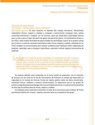 Programa de estudio 2011 / Guía para la Educadora
Preescolar
217
Situación de aprendizaje
3er Grado. “Conozcamos cuanto medimos”
Descripción general. En esta situación se abordan dos campos formativos: Pensamiento
matemático (Forma, espacio y medida) y Lenguaje y comunicación (Lenguaje oral), ambos
contenidos prioritarios a trabajar con los alumnos, para que desarrollen capacidades básicas
para la vida y para el logro del perfil de egreso de educación básica. Es fundamental ofrecer a
los niños y niñas amplia diversidad de oportunidades de aprendizaje a partir de su propio cuerpo
que lo lleven a construir nociones matemáticas sobre forma, espacio y medida, utilizando en un
inicio unidades no convencionales para resolver problemas que impliquen medir magnitudes de
longitud, capacidad, peso y tiempos e identifique y aprenda a utilizar algunos instrumentos de
medición.
Se propone abordar estos contenidos en el tercer grado de preescolar, con la intención
de avanzar con los niños en el uso de instrumentos de medición al tiempo que desarrollen la
capacidad en el manejo de diversas formas de registro gráfico sobre los datos encontrados,
utilizando marcas, símbolos y números convencionales. Es importante que en los grupos de
primero y segundo grado se propongan diversas actividades que lleven a la aproximación paulatina
de este tipo de estimaciones de forma, espacio y medida.
Se trabajará como contenido transversal, el tema de la convivencia para trabajar de forma
permanente hábitos de cortesía, respeto y escucha hacia los compañeros del grupo.
EJEMPLOS DE SITUACIONES DE APRENDIZAJE
Para el logro en el desarrollo de estas capacidades, es fundamental desarrollar a la par las
capacidades de expresión a través del lenguaje oral que le posibiliten dialogar con los otros,
proponer ideas y escuchar las de los otros para resolver problemas sencillos que impliquen
medición.Porejemplo,tenerlacapacidadparacomprenderyexplicarlospasosoprocedimientos
seguidos para llegar a resultados correctos. Por esto, se propone trabajar de forma articulada
con el lenguaje oral este contenido matemático.
 