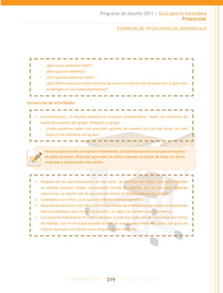 Programa de estudio 2011 / Guía para la Educadora
Preescolar
219
Secuencias de actividades
EJEMPLOS DE SITUACIONES DE APRENDIZAJE
Permitir que los niños se expresen libremente, insistiéndoles el docente que se requiere
de datos precisos. Propiciar que todos los niños expresen su punto de vista, en forma
ordenada y escuchando a los demás.
•	 A continuación, el docente plantea la situación problemática: medir las estaturas de
todos los alumnos del grupo. Pregunta al grupo:
-- ¿Cómo podemos saber con precisión quienes de ustedes son los más altos, los más
bajos o los medianos del grupo?
•	 Después de las participaciones de los niños, el docente les indica que para medirse
no podrán emplear ningún instrumento formal de medida, por lo que ellos deberán
seleccionar un objeto con el que piensen tomar la medida que se les solicita.
•	 Cuestiona a los niños: ¿con que otro objeto podríamos medir?
•	 Después de escuchar a los niños, los invita a tomar las medidas de sus estaturas empleando
distintos objetos: una tira de cartoncillo, un lápiz, un cordón y con sus manos.
•	 Les propone organizarse en cuatro equipos, y pide que cada uno de éstos elija una forma
de medida. Los invita a que parados al lado de una pared o muro del patio, con gises de
colores marquen sus alturas para después poder medirlas.
-- ¿Qué cosas podemos medir?
-- ¿Para qué las medimos?
-- ¿Con qué las podemos medir?
-- ¿Qué diferencias hay entre medirlas de una u otra forma (de acuerdo con lo que ellos
propongan en los cuestionamientos)?
 