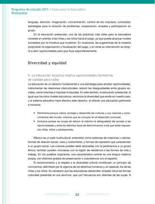 Programa de estudio 2011 / Guía para la Educadora
Preescolar
22
lenguaje, atención, imaginación, concentración, control de los impulsos, curiosidad,
estrategias para la solución de problemas, cooperación, empatía y participación en
grupo.
En la educación preescolar, una de las prácticas más útiles para la educadora
consiste en orientar a las niñas y los niños hacia el juego, ya que puede alcanzar niveles
complejos por la iniciativa que muestran. En ocasiones, las sugerencias de la maestra
propiciarán la organización y focalización del juego, y en otras su intervención se dirigi-
rá a abrir oportunidades para que fluya espontáneamente.
Diversidad y equidad
4. La educación inclusiva implica oportunidades formativas
de calidad para todos
La educación es un derecho fundamental y una estrategia para ampliar oportunidades,
instrumentar las relaciones interculturales, reducir las desigualdades entre grupos so-
ciales, cerrar brechas e impulsar la equidad. En este sentido, la educación preescolar, al
igual que los otros niveles educativos, reconoce la diversidad que existe en nuestro país,
y el sistema educativo hace efectivo este derecho, al ofrecer una educación pertinente
e inclusiva.
•	 Pertinente porque valora, protege y desarrolla las culturas y sus visiones y cono-
cimientos del mundo, mismos que se incluyen en el desarrollo curricular.
•	 Inclusiva porque se ocupa de reducir al máximo la desigualdad del acceso a las
oportunidades y evita los distintos tipos de discriminación a los que están expues-
tos niñas, niños y adolescentes.
México es un país multicultural, entendido como sistemas de creencias y valores,
formas de relación social, usos y costumbres, y formas de expresión que caracterizan
a un grupo social. Las culturas pueden estar asociadas con la pertenencia a un grupo
étnico; también pueden vincularse con la región de residencia o las formas de vida y
trabajo. En los pueblos originarios, una característica central es una lengua materna
propia, con distintos grados de preservación y coexistencia con el español.
El reconocimiento y el respeto a la diversidad cultural constituyen un principio de
con­vivencia, delimitado por la vigencia de los derechos humanos y, en especial, los de las
niñas y los niños. Es necesario que las educadoras desarrollen empatía hacia las formas
culturales presentes en sus alumnos, que con frecuencia son distintas de las suyas. A
 