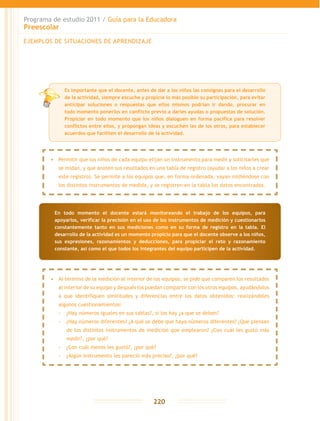 Programa de estudio 2011 / Guía para la Educadora
Preescolar
220
EJEMPLOS DE SITUACIONES DE APRENDIZAJE
•	 Permitir que los niños de cada equipo elijan un instrumento para medir y solicitarles que
se midan, y que anoten sus resultados en una tabla de registro (ayudar a los niños a crear
este registro). Se permite a los equipos que, en forma ordenada, vayan midiéndose con
los distintos instrumentos de medida, y se registren en la tabla los datos encontrados.
•	 Al término de la medición al interior de los equipos, se pide que comparen los resultados
al interior de su equipo y después los puedan compartir con los otros equipos, ayudándolos
a que identifiquen similitudes y diferencias entre los datos obtenidos; realizándoles
algunos cuestionamientos:
-- ¿Hay números iguales en sus tablas?, si los hay ¿a que se deben?
-- ¿Hay números diferentes? ¿A qué se debe que haya números diferentes? ¿Qué piensan
de los distintos instrumentos de medición que emplearon? ¿Con cuál les gustó más
medir?, ¿por qué?
-- ¿Con cuál menos les gustó?, ¿por qué?
-- ¿Algún instrumento les pareció más preciso?, ¿por qué?
En todo momento el docente estará monitoreando el trabajo de los equipos, para
apoyarlos, verificar la precisión en el uso de los instrumentos de medición y cuestionarlos
constantemente tanto en sus mediciones como en su forma de registro en la tabla. El
desarrollo de la actividad es un momento propicio para que el docente observe a los niños,
sus expresiones, razonamientos y deducciones, para propiciar el reto y razonamiento
constante, así como el que todos los integrantes del equipo participen de la actividad.
Es importante que el docente, antes de dar a los niños las consignas para el desarrollo
de la actividad, siempre escuche y propicie lo más posible su participación, para evitar
anticipar soluciones o respuestas que ellos mismos podrían ir dando, procurar en
todo momento ponerlos en conflicto previo a darles ayudas o propuestas de solución.
Propiciar en todo momento que los niños dialoguen en forma pacífica para resolver
conflictos entre ellos, y propongan ideas y escuchen las de los otros, para establecer
acuerdos que faciliten el desarrollo de la actividad.
 