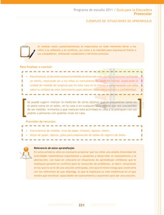 Programa de estudio 2011 / Guía para la Educadora
Preescolar
221
Para finalizar o concluir
EJEMPLOS DE SITUACIONES DE APRENDIZAJE
Relevancia de estos aprendizajes
En estos primeros años es necesario propiciar que los niños una amplia diversidad de
actividades matemáticas espontáneas y ayudarles a desarrollar el razonamiento y la
abstracción; con base en colocarlo en situaciones de aprendizaje cotidianas que le
impliquen ponerlo en conflicto para la resolución de problemas, es decir, situaciones
en las que no se le dé una solución anticipada, sino que él mismo tenga que construirla
con los referentes de que disponga, lo que le implicará un reto intelectual en el que
tendrá que movilizar capacidades de razonamiento y expresión para dar una solución.
Al realizar estos cuestionamientos es importante en todo momento llevar a los
niños a la reflexión y el conflicto, así como a la claridad para expresarse frente a
sus compañeros, utilizando vocabulario y términos precisos.
Se puede sugerir realizar la medición de otros objetos que se encuentren tanto en
el patio como en el salón, en la casa o en cualquier otro objeto que sea susceptible
de ser medido. Invitarlos a que realicen esta actividad en casa y la platiquen con sus
padres o personas con quienes vivan en casa.
•	 Instrumentos de medida, tiras de papel, listones, lápices, metro.
•	 Hojas de papel, lápices, gises para elaboración de tablas de registro de datos.
•	 Para finalizar, el docente tomará la medida de altura de cada uno de los alumnos utilizando
un metro, mostrando así a los niños un instrumento de medición formal, explicando la
unidad de medida de longitud que en este caso es el metro, y reflexionando con ellos
sobre la utilidad de este instrumento para obtener datos con precisión y confiabilidad.
Previsión de recursos:
 