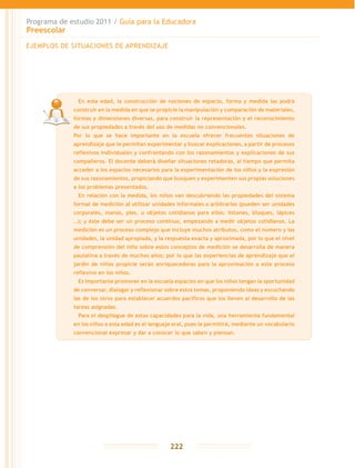 Programa de estudio 2011 / Guía para la Educadora
Preescolar
222
EJEMPLOS DE SITUACIONES DE APRENDIZAJE
	 En esta edad, la construcción de nociones de espacio, forma y medida las podrá
construir en la medida en que se propicie la manipulación y comparación de materiales,
formas y dimensiones diversas, para construir la representación y el reconocimiento
de sus propiedades a través del uso de medidas no convencionales.
Por lo que se hace importante en la escuela ofrecer frecuentes situaciones de
aprendizaje que le permitan experimentar y buscar explicaciones, a partir de procesos
reflexivos individuales y confrontando con los razonamientos y explicaciones de sus
compañeros. El docente deberá diseñar situaciones retadoras, al tiempo que permita
acceder a los espacios necesarios para la experimentación de los niños y la expresión
de sus razonamientos, propiciando que busquen y experimenten sus propias soluciones
a los problemas presentados.
	 En relación con la medida, los niños van descubriendo las propiedades del sistema
formal de medición al utilizar unidades informales o arbitrarias (pueden ser unidades
corporales, manos, pies, u objetos cotidianos para ellos: listones, bloques, lápices
…); y éste debe ser un proceso continuo, empezando a medir objetos cotidianos. La
medición es un proceso complejo que incluye muchos atributos, como el número y las
unidades, la unidad apropiada, y la respuesta exacta y aproximada, por lo que el nivel
de comprensión del niño sobre estos conceptos de medición se desarrolla de manera
paulatina a través de muchos años; por lo que las experiencias de aprendizaje que el
jardín de niños propicie serán enriquecedoras para la aproximación a este proceso
reflexivo en los niños.
	 Es importante promover en la escuela espacios en que los niños tengan la oportunidad
de conversar, dialogar y reflexionar sobre estos temas, proponiendo ideas y escuchando
las de los otros para establecer acuerdos pacíficos que los lleven al desarrollo de las
tareas asignadas.
	 Para el despliegue de estas capacidades para la vida, una herramienta fundamental
en los niños a esta edad es el lenguaje oral, pues le permitirá, mediante un vocabulario
convencional expresar y dar a conocer lo que saben y piensan.
 
