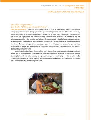 Programa de estudio 2011 / Guía para la Educadora
Preescolar
223
Situación de aprendizaje
3er Grado. “El libro de mis sentimientos”
Descripción general. Situación de aprendizaje en la que se abordan los campos formativos
Lenguaje y comunicación –Lenguaje escrito– y Desarrollo personal y social –Identidad personal–,
como contenidos prioritarios para el perfil de egreso de este nivel educativo, referidos en el
desarrollo de capacidades de comunicación y sensibilización artística. Es necesario que los
alumnos desarrollen estos ámbitos con la intención de que desde esta edad aprendan a conocerse,
a identificar sus sentimientos, a autorregular su conducta y a comunicarse de forma asertiva con
los demás. También es importante en estos procesos de socialización en la escuela, que los niños
aprendan a reconocer y a ser empáticos con los sentimientos de sus compañeros, en una actitud
de respeto y compañerismo.
Se puede aplicar también a alumnos de primero y segundo grados con indicaciones y consignas
en las que se consideren las características y necesidades de los alumnos, y adecuando el nivel
de complejidad de las actividades y consignas, al tiempo que les impliquen retos cognitivos. Se
recomienda trabajar, de forma transversal, con programas cuya intención sea formar en valores
para la convivencia y educación para la paz.
EJEMPLOS DE SITUACIONES DE APRENDIZAJE
 