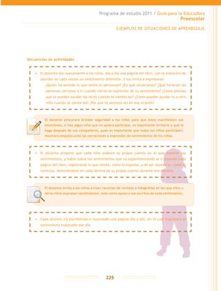Programa de estudio 2011 / Guía para la Educadora
Preescolar
225
Secuencias de actividades
EJEMPLOS DE SITUACIONES DE APRENDIZAJE
El docente procurará brindar seguridad a los niños para que éstos manifiesten sus
emociones, si hay algún niño que no quiera participar, es importante invitarlo a que lo
haga después de sus compañeros, pues es importante que todos los niños participen;
mostrará empatía ante las narraciones y expresión de sentimientos de los niños.
•	 Cada alumno irá escribiendo e ilustrando una página día a día, en la cual expresará el
sentimiento trabajado ese día.
•	 El docente propone que cada niño elabore su propio cuento en el que exprese sus
sentimientos, y hable sobre los sentimientos que va experimentando al ir leyendo cada
página del libro, registrando lo que siente, cómo lo expresa, y de ser necesario, cómo lo
controla, deteniéndose en cada lámina de su propio cuento durante esa semana.
•	 El docente lee nuevamente a los niños, día a día una página del libro, con la intención de
abordar en cada sesión un sentimiento diferente. Y los invita a expresarse:
	 ¿Quién ha sentido lo que sintió el personaje? ¿En qué situaciones? ¿Qué hicieron las
personas cercanas a ti cuando vieron la expresión de tu sentimiento? ¿Cómo piensas
que te pueden ayudar los otros cuando te sientes así? ¿Cómo puedes ayudar tu a otro
niño cuando se sienta así? ¿Por qué te sentiste así en esa ocasión?
El docente invita a los niños a traer recortes de revistas o fotografías en las que ellos u
otros niños expresen sentimientos, esto como apoyo a sus escritos de cada sentimiento.
 