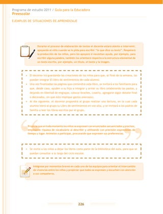 Programa de estudio 2011 / Guía para la Educadora
Preescolar
226
EJEMPLOS DE SITUACIONES DE APRENDIZAJE
Durante el proceso de elaboración de textos el docente estará atento a intervenir,
apoyando al niño cuando se lo pida para escribir “lo que dice su texto”. Respetará
la producción de los niños, pero los apoyará si necesitan ayuda, por ejemplo, para
escribir alguna palabra, también los orientará respecto a la estructura elemental de
un texto escrito, por ejemplo, un título, el texto y la imagen.
•	 El docente irá guardando las creaciones de los niños para que, al final de la semana, las
puedan integrar El libro de sentimientos de cada alumno.
•	 Una vez finalizadas las páginas que contendrá cada libro, se invitará a los familiares para
que, desde casa, ayuden a su hijo a integrar y armar su libro (elaborando las pastas, y
dejando en libertad de engrapar, colocar broches, coserlo, agregarle algún detalle final
o decorados, sin que esto implique gastos onerosos).
•	 Al día siguiente, el docente propondrá al grupo realizar una lectura, en la cual cada
alumno leerá al grupo su Libro de sentimientos en voz alta, y se invitará a los padres de
familia a leer los libros escritos por el grupo.
Propicie que en todo momento los niños se expresen con enunciados secuenciados y precisos,
empleando riqueza de vocabulario al describir y utilizando con precisión expresiones de
tiempo y lugar. Anímelos a participar, procurando que expresen sus preferencias.
•	 Se invita a los niños a dejar los libros como parte de la biblioteca del aula, para que se
puedan consultar a lo largo del ciclo escolar.
Intégrese por momentos breves en cada uno de los equipos para orientar el intercambio
de vivencias entre los niños y propiciar que todos se expresen y escuchen con atención
a sus compañeros.
 