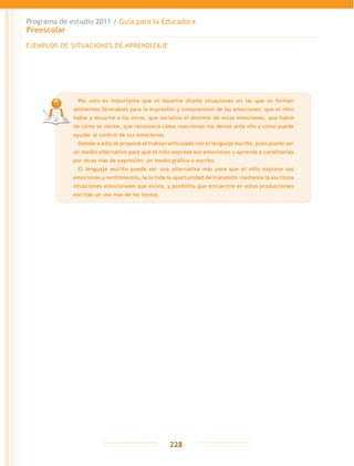 Programa de estudio 2011 / Guía para la Educadora
Preescolar
228
EJEMPLOS DE SITUACIONES DE APRENDIZAJE
	 Por esto es importante que el docente diseñe situaciones en las que se forman
ambientes favorables para la expresión y comprensión de las emociones; que el niño
hable y escuche a los otros, que socialice el dominio de estas emociones, que hable
de cómo se siente, que reconozca cómo reaccionan los demás ante ello y cómo puede
ayudar al control de sus emociones.
	 Debido a esto se propone el trabajo articulado con el lenguaje escrito, pues puede ser
un medio alternativo para que el niño exprese sus emociones y aprenda a canalizarlas
por otras vías de expresión: un medio gráfico o escrito.
	 El lenguaje escrito puede ser una alternativa más para que el niño exprese sus
emociones y sentimientos, le brinda la oportunidad de transmitir mediante la escritura
situaciones emocionales que evoca, y posibilita que encuentre en estas producciones
escritas un uso más de los textos.
 