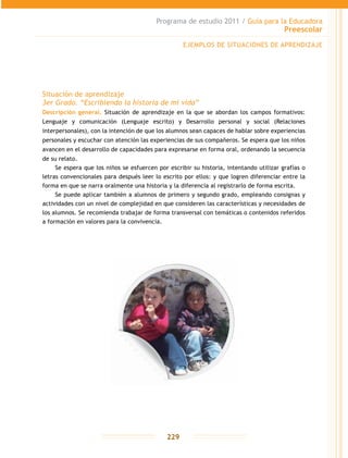 Programa de estudio 2011 / Guía para la Educadora
Preescolar
229
EJEMPLOS DE SITUACIONES DE APRENDIZAJE
Situación de aprendizaje
3er Grado. “Escribiendo la historia de mi vida”
Descripción general. Situación de aprendizaje en la que se abordan los campos formativos:
Lenguaje y comunicación (Lenguaje escrito) y Desarrollo personal y social (Relaciones
interpersonales), con la intención de que los alumnos sean capaces de hablar sobre experiencias
personales y escuchar con atención las experiencias de sus compañeros. Se espera que los niños
avancen en el desarrollo de capacidades para expresarse en forma oral, ordenando la secuencia
de su relato.
Se espera que los niños se esfuercen por escribir su historia, intentando utilizar grafías o
letras convencionales para después leer lo escrito por ellos: y que logren diferenciar entre la
forma en que se narra oralmente una historia y la diferencia al registrarlo de forma escrita.
Se puede aplicar también a alumnos de primero y segundo grado, empleando consignas y
actividades con un nivel de complejidad en que consideren las características y necesidades de
los alumnos. Se recomienda trabajar de forma transversal con temáticas o contenidos referidos
a formación en valores para la convivencia.
 