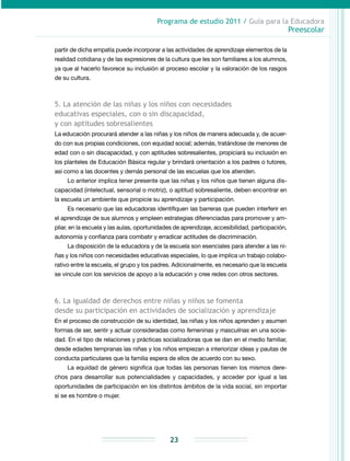 Programa de estudio 2011 / Guía para la Educadora
Preescolar
23
partir de dicha empatía puede incorporar a las actividades de aprendizaje elementos de la
realidad cotidiana y de las expresiones de la cultura que les son familiares a los alumnos,
ya que al hacerlo favorece su inclusión al proceso escolar y la valoración de los rasgos
de su cultura.
5. La atención de las niñas y los niños con necesidades
educativas especiales, con o sin discapacidad,
y con aptitudes sobresalientes
La educación procurará atender a las niñas y los niños de manera adecuada y, de acuer-
do con sus propias condiciones, con equidad social; además, tratándose de menores de
edad con o sin discapacidad, y con aptitudes sobresalientes, propiciará su inclusión en
los planteles de Educación Básica regular y brindará orientación a los padres o tutores,
así como a las docentes y demás personal de las escuelas que los atienden.
Lo anterior implica tener presente que las niñas y los niños que tienen alguna dis-
capacidad (intelectual, sensorial o motriz), o aptitud sobresaliente, deben encontrar en
la escuela un ambiente que propicie su aprendizaje y participación.
Es necesario que las educadoras identifiquen las barreras que pueden interferir en
el aprendizaje de sus alumnos y empleen estrategias diferenciadas para promover y am-
pliar, en la escuela y las aulas, oportunidades de aprendizaje, accesibilidad, participación,
autonomía y confianza para combatir y erradicar actitudes de discriminación.
La disposición de la educadora y de la escuela son esenciales para atender a las ni-
ñas y los niños con necesidades educativas especiales, lo que implica un trabajo colabo-
rativo entre la escuela, el grupo y los padres. Adicionalmente, es necesario que la escuela
se vincule con los servicios de apoyo a la educación y cree redes con otros sectores.
6. La igualdad de derechos entre niñas y niños se fomenta
desde su participación en actividades de socialización y aprendizaje
En el proceso de construcción de su identidad, las niñas y los niños aprenden y asumen
formas de ser, sentir y actuar consideradas como femeninas y masculinas en una socie-
dad. En el tipo de relaciones y prácticas socializadoras que se dan en el medio familiar,
desde edades tempranas las niñas y los niños empiezan a interiorizar ideas y pautas de
conducta particulares que la familia espera de ellos de acuerdo con su sexo.
La equidad de género significa que todas las personas tienen los mismos dere-
chos para desarrollar sus potencialidades y capacidades, y acceder por igual a las
oportunidades de participación en los distintos ámbitos de la vida social, sin importar
si se es hombre o mujer.
 