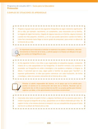 Programa de estudio 2011 / Guía para la Educadora
Preescolar
232
EJEMPLOS DE SITUACIONES DE APRENDIZAJE
Orientar al adulto responsable del alumno, en el apoyo que se le solicita para
auxiliar al alumno en la construcción del texto de su historia. Recordar que es
importante dar al niño la oportunidad de escribir sus propias grafías para intentar
registrar sus ideas, e irse aproximando a la escritura convencional.
•	 Propone al grupo traer para el día siguiente fotografías de algún momento significativo
de su vida, por ejemplo: nacimiento, un cumpleaños, unas vacaciones con su familia,
la llegada de algún hermanito, llegada de alguna mascota a la familia, alguna travesura
cuando era más pequeño, etcétera; y en las que pueda apreciarse cuando era bebé y
cómo fue creciendo hasta llegar al tercer grado de preescolar; para armar un álbum de
la historia de su vida.
•	 Al día siguiente invitar a los niños a que organizados en pequeños equipos, compartan
relatos de su vida apoyándose en las fotografías. El docente invitará a los alumnos a
acomodar sus fotografías en orden cronológico y los ayudará a empezar a integrar su
álbum. Y solicitará que en casa, algún padre o familiar los apoye para “escribir”, o
expresar gráficamente, la idea que quiere comunicar con cada ilustración, de forma
cronológica, sobre los sucesos relevantes de la historia de su vida.
•	 Concluida esta tarea se podrá invitar a algunos familiares de los alumnos para leer o
relatar al grupo la biografía de su hijo, apoyándose con el álbum elaborado por ellos. Se
sugiere invitar a los mismos alumnos a compartir con sus compañeritos de grupo el texto
escrito en su álbum de historia de su vida.
Es importante que el docente al solicitar el material a los padres o familiares, describa
brevemente la intención de la tarea, y solicite apoyar a su hijo(a) con dibujos si es que
no se cuenta con fotografías en casa.
 