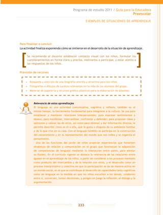 Programa de estudio 2011 / Guía para la Educadora
Preescolar
233
Para finalizar o concluir
La actividad finaliza exponiendo cómo se sintieron en el desarrollo de la situación de aprendizaje.
EJEMPLOS DE SITUACIONES DE APRENDIZAJE
Relevancia de estos aprendizajes
El lenguaje es una actividad comunicativa, cognitiva y reflexiv, también es al
mismo tiempo, la herramienta fundamental para integrarse a la cultura. Se usa para
establecer y mantener relaciones interpersonales; para expresar sentimientos y
deseos; para manifestar, intercambiar, confrontar y defender; para proponer ideas y
opiniones y valorar las de otros, así como para obtener y dar información diversa; le
permite describir cómo es él o ella, qué le gusta o disgusta de su ambiente familiar
y de lo que vive en su casa. Con el lenguaje también se participa en la construcción
del conocimiento y en la representación del mundo que nos rodea y se organiza el
pensamiento.
	 Una de las funciones del jardín de niños propiciar experiencias que fomenten
dinámicas de relación y comunicación en el grupo que favorezcan la adquisición
de competencias de lenguaje mediante la interacción entre pares, para alentar
su fluidez. En el currículo vigente se destaca la relevancia de las relaciones entre
iguales en el aprendizaje de los niños, a partir de considerar a los procesos mentales
como producto del intercambio y de la relación con otros, y el desarrollo como un
proceso interpretativo y colectivo en que la participación se da de manera activa en
un mundo social, en el que se contribuye al desarrollo de capacidades tanto cognitivas
como de lenguaje en la medida en que los niños escuchen a los demás, colaboren
entre sí, conversen, tomen decisiones, y pongan en juego la reflexión, el diálogo y la
argumentación.
•	 Búsqueda y elección de una biografía sencilla y atractiva para los niños.
•	 Fotografías o dibujos de sucesos relevantes en la vida de los alumnos del grupo.
•	 Material de papelería y recursos gráfico plásticos para la elaboración de álbumes.
Se recomienda al docente establecer contacto visual con los niños, formular los
cuestionamientos en forma clara y precisa, motivarlos a participar, y estar atento a
las respuestas de los niños.
Previsión de recursos
 