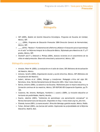 Programa de estudio 2011 / Guía para la Educadora
Preescolar
237
•	 SEP (2009), Modelo de Gestión Educativa Estratégica. Programa de Escuelas de Calidad,
México, SEP.
•	 ____ (2004), Programa de Educación Preescolar 2004 Dirección General de Normatividad,
México, SEP.
•	 ____ (2010), “Modulo 1: Fundamentos de la Reforma y Módulo 4: Evaluación para el aprendizaje
en el aula” en Reforma Integral de la Educación Básica. Diplomado para Maestros de 2º y 5º
grados, México, SEP.
•	 Shonkoff Jack P. y Deborah A. Phillips (2004), Avances recientes en el conocimiento de los
niños en edad preescolar. Desarrollo emocional y autocontrol, México, SEP.
Bibliografía complementaria
•	 Airasian, Peter W. (2002), La evaluación en el salón de clases, SEP, Biblioteca de Actualización
del Maestro, México.
•	 Antúnez, Serafín (2004), Organización escolar y acción directiva, México, SEP (Biblioteca de
Actualización del Maestro).
•	 Aubert, Adriana et.al. (2004), Dialogar y transformar. Pedagogía crítica del siglo XXI.
Barcelona, Grao. Revista Iberoamericana de Educación (OEI). http//www.rieoei.org.
•	 Bolivar, Antonio (2006), La asesoría a las Escuelas. Reflexiones para la mejora educativa y la
formación continua de los maestros, México, SEP-DGFCMS-OEI-Cooperación Española, pp.75-
105.
•	 Casanova, Ma. Antonia, Rodríguez, Humberto J. (coord.) (2009), La inclusión educativa un
horizonte de posibilidades, Madrid, Muralla.
•	 Duarte, Jakeline (2003), “Ambientes de aprendizaje: una aproximación conceptual” en
Revista Iberoamericana de Educación. Disponible en http://www.rieoei.org/rec_dist.htm.
•	 Elizondo, Aurora (2001), La nueva escuela I. Dirección liderazgo y gestión escolar, México, Paidós.
•	 Fullan, Michael (2003), Las fuerzas del cambio. Explorando las profundidades de la Reforma
Educativa, Madrid, Akal.
Bibliografía
 