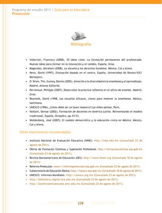 Programa de estudio 2011 / Guía para la Educadora
Preescolar
238
•	 Imbernón, Francisco (2008), 10 ideas clave. La formación permanente del profesorado.
Nuevas ideas para formar en la innovación y el cambio, España, Gráo.
•	 Magendzo, Abraham (2008), La escuela y los derechos humanos, México, Cal y Arena
•	 Nevo, David (1997), Evaluación basada en el centro, España, Universidad de Deusto/ICE/
Mensajero.
•	 O´Brien, Tim, Guiney, Dennis (2005), Atención a la diversidad en la enseñanza y el aprendizaje,
Madrid, Alianza Editorial.
•	 Perrenoud, Philippe (2007), Desarrollar la práctica reflexiva en el oficio de enseñar, Madrid,
Grao.
•	 Reynolds, David (1998, Las escuelas eficaces, claves para mejorar la enseñanza. México,
Santillana.
•	 UNESCO (1996), ¿Cómo debe ser un buen maestro? Los niños opinan, París.
•	 Vaillant, Denise (2002), Formación de docentes en América Latina. Reinventando el modelo
tradicional, España, Octaedro, pp.43-53.
•	 Woldenberg, José (2007), El cambio democrático y la educación cívica en México, México,
Cal y Arena.
Sitios electrónicos recomendados
•	 Instituto Nacional de Evaluación Educativa (INNE): http://inee.edu.mx (Consultado 23 de
agosto de 2011).
•	 Oferta de Formación Continua y Superación Profesional: http://formacioncontinua.sep.gob.mx
(Consultado 23 de agosto de 2011).
•	 Revista Iberoamericana de Educación (OEI): http://www.rieoei.org (Consultado 18 de agosto
de 2011).
•	 Reforma Preescolar: www://reformapreescolar.sep.gob.mx (Consultado 23 de agosto de 2011).
•	 Subsecretaría de Educación Básica: http://basica.sep.gob.mx (Consultado 18 de agosto de 2011).
•	 UNESCO. Informes Mundiales. http://unesco.org.mx (Consultado 23 de agosto de 2011).
•	 http://biblioteca_digital.ilce.edu.mx (Consultado 23 de agosto de 2011).
•	 http://lacienciaentuescuela.amc.edu.mx (Consultado 23 de agosto de 2011).
Bibliografía
 