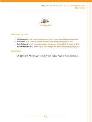 Programa de estudio 2011 / Guía para la Educadora
Preescolar
239
Estaciones de radio
•	 Radio Educación. http://www.radioeducacion.edu.mx (Consultado 23 de agosto de 2011).
•	 Radio UNAM. http://www.radiounam.unam.mx (Consultado 23 de agosto de 2011).
•	 Radio Ciudadana. http://www.radiociudadana.imer.gob.mx (Consultado 23 de agosto de 2011).
•	 Instituto Mexicano de la Radio. http://www.imer.gob.mx (Consultado 23 de agosto de 2011).
Audiolibros
•	 SEP (2002), Serie “Un sillón para el rincón”, Radio teatros, Programa Nacional de Lectura.
Bibliografía
 