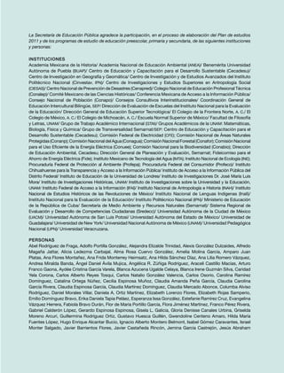 La Secretaría de Educación Pública agradece la participación, en el proceso de elaboración del Plan de estudios
2011 y de los programas de estudio de educación preescolar, primaria y secundaria, de las siguientes instituciones
y personas:
Instituciones
Academia Mexicana de la Historia/ Academia Nacional de Educación Ambiental (ANEA)/ Benemérita Universidad
Autónoma de Puebla (BUAP)/ Centro de Educación y Capacitación para el Desarrollo Sustentable (Cecadesu)/
Centro de Investigación en Geografía y Geomática/ Centro de Investigación y de Estudios Avanzados del Instituto
Politécnico Nacional (Cinvestav, IPN)/ Centro de Investigaciones y Estudios Superiores en Antropología Social
(CIESAS)/ Centro Nacional de Prevención de Desastres (Cenapred)/ Colegio Nacional de Educación Profesional Técnica
(Conalep)/ Comité Mexicano de las Ciencias Históricas/ Conferencia Mexicana de Acceso a la Información Pública/
Consejo Nacional de Población (Conapo)/ Consejos Consultivos Interinstitucionales/ Coordinación General de
Educación Intercultural Bilingüe, SEP/ Dirección de Evaluación de Escuelas del Instituto Nacional para la Evaluación
de la Educación/ Dirección General de Educación Superior Tecnológica/ El Colegio de la Frontera Norte, A. C./ El
Colegio de México, A. C./ El Colegio de Michoacán, A. C./ Escuela Normal Superior de México/ Facultad de Filosofía
y Letras, UNAM/ Grupo de Trabajo Académico Internacional (GTAI)/ Grupos Académicos de la UNAM: Matemáticas,
Biología, Física y Química/ Grupo de Transversalidad Semarnat/SEP: Centro de Educación y Capacitación para el
Desarrollo Sustentable (Cecadesu); Comisión Federal de Electricidad (CFE); Comisión Nacional de Áreas Naturales
Protegidas(Conanp);ComisiónNacionaldelAgua(Conagua);ComisiónNacionalForestal(Conafor);ComisiónNacional
para el Uso Eficiente de la Energía Eléctrica (Conuee); Comisión Nacional para la Biodiversidad (Conabio); Dirección
de Educación Ambiental, Cecadesu; Dirección General de Planeación y Evaluación, Semarnat; Fideicomiso para el
Ahorro de Energía Eléctrica (Fide); Instituto Mexicano de Tecnología del Agua (IMTA); Instituto Nacional de Ecología (INE);
Procuraduría Federal de Protección al Ambiente (Profepa); Procuraduría Federal del Consumidor (Profeco)/ Instituto
Chihuahuense para la Transparencia y Acceso a la Información Pública/ Instituto de Acceso a la Información Pública del
Distrito Federal/ Instituto de Educación de la Universidad de Londres/ Instituto de Investigaciones Dr. José María Luis
Mora/ Instituto de Investigaciones Históricas, UNAM/ Instituto de Investigaciones sobre la Universidad y la Educación,
UNAM/ Instituto Federal de Acceso a la Información (IFAI)/ Instituto Nacional de Antropología e Historia (INAH)/ Instituto
Nacional de Estudios Históricos de las Revoluciones de México/ Instituto Nacional de Lenguas Indígenas (Inali)/
Instituto Nacional para la Evaluación de la Educación/ Instituto Politécnico Nacional (IPN)/ Ministerio de Educación
de la República de Cuba/ Secretaría de Medio Ambiente y Recursos Naturales (Semarnat)/ Sistema Regional de
Evaluación y Desarrollo de Competencias Ciudadanas (Sredecc)/ Universidad Autónoma de la Ciudad de México
(UACM)/ Universidad Autónoma de San Luis Potosí/ Universidad Autónoma del Estado de México/ Universidad de
Guadalajara/ Universidad de New York/ Universidad Nacional Autónoma de México (UNAM)/ Universidad Pedagógica
Nacional (UPN)/ Universidad Veracruzana.
Personas
Abel Rodríguez de Fraga, Adolfo Portilla González, Alejandra Elizalde Trinidad, Alexis González Dulzaides, Alfredo
Magaña Jattar, Alicia Ledezma Carbajal, Alma Rosa Cuervo González, Amelia Molina García, Amparo Juan
Platas, Ana Flores Montañez, Ana Frida Monterrey Heimsatz, Ana Hilda Sánchez Díaz, Ana Lilia Romero Vázquez,
Andrea Miralda Banda, Ángel Daniel Ávila Mujica, Angélica R. Zúñiga Rodríguez, Araceli Castillo Macías, Arturo
Franco Gaona, Aydée Cristina García Varela, Blanca Azucena Ugalde Celaya, Blanca Irene Guzmán Silva, Caridad
Yela Corona, Carlos Alberto Reyes Tosqui, Carlos Natalio González Valencia, Carlos Osorio, Carolina Ramírez
Domínguez, Catalina Ortega Núñez, Cecilia Espinosa Muñoz, Claudia Amanda Peña García, Claudia Carolina
García Rivera, Claudia Espinosa García, Claudia Martínez Domínguez, Claudia Mercado Abonce, Columba Alviso
Rodríguez, Daniel Morales Villar, Daniela A. Ortiz Martínez, Elizabeth Lorenzo Flores, Elizabeth Rojas Samperio,
Emilio Domínguez Bravo, Erika Daniela Tapia Peláez, Esperanza Issa González, Estefanie Ramírez Cruz, Evangelina
Vázquez Herrera, Fabiola Bravo Durán, Flor de María Portillo García, Flora Jiménez Martínez, Franco Pérez Rivera,
Gabriel Calderón López, Gerardo Espinosa Espinosa, Gisela L. Galicia, Gloria Denisse Canales Urbina, Griselda
Moreno Arcuri, Guillermina Rodríguez Ortiz, Gustavo Huesca Guillén, Gwendoline Centeno Amaro, Hilda María
Fuentes López, Hugo Enrique Alcantar Bucio, Ignacio Alberto Montero Belmont, Isabel Gómez Caravantes, Israel
Monter Salgado, Javier Barrientos Flores, Javier Castañeda Rincón, Jemina García Castrejón, Jesús Abraham
 