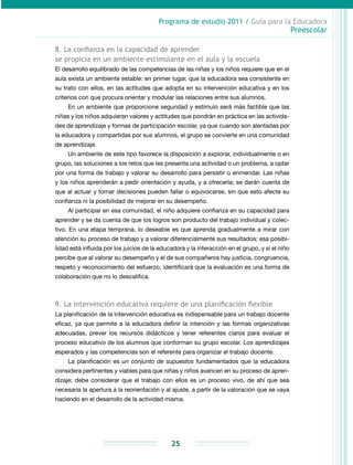 Programa de estudio 2011 / Guía para la Educadora
Preescolar
25
8. La confianza en la capacidad de aprender
se propicia en un ambiente estimulante en el aula y la escuela
El desarrollo equilibrado de las competencias de las niñas y los niños requiere que en el
aula exista un ambiente estable: en primer lugar, que la educadora sea consistente en
su trato con ellos, en las actitudes que adopta en su intervención educativa y en los
criterios con que procura orientar y modular las relaciones entre sus alumnos.
En un ambiente que proporcione seguridad y estímulo será más factible que las
niñas y los niños adquieran valores y actitudes que pondrán en práctica en las activida-
des de aprendizaje y formas de participación escolar, ya que cuando son alentadas por
la educadora y compartidas por sus alumnos, el grupo se convierte en una comunidad
de aprendizaje.
Un ambiente de este tipo favorece la disposición a explorar, individualmente o en
grupo, las soluciones a los retos que les presenta una actividad o un problema, a optar
por una forma de trabajo y valorar su desarrollo para persistir o enmendar. Las niñas
y los niños aprenderán a pedir orientación y ayuda, y a ofrecerla; se darán cuenta de
que al actuar y tomar decisiones pueden fallar o equivocarse, sin que esto afecte su
confianza ni la posibilidad de mejorar en su desempeño.
Al participar en esa comunidad, el niño adquiere confianza en su capacidad para
aprender y se da cuenta de que los logros son producto del trabajo individual y colec-
tivo. En una etapa temprana, lo deseable es que aprenda gradualmente a mirar con
atención su proceso de trabajo y a valorar diferencialmente sus resultados; esa posibi-
lidad está influida por los juicios de la educadora y la interacción en el grupo, y si el niño
percibe que al valorar su desempeño y el de sus compañeros hay justicia, congruencia,
respeto y reconocimiento del esfuerzo, identificará que la evaluación es una forma de
colaboración que no lo descalifica.
9. La intervención educativa requiere de una planificación flexible
La planificación de la intervención educativa es indispensable para un trabajo docente
eficaz, ya que permite a la educadora definir la intención y las formas organizativas
adecuadas, prever los recursos didácticos y tener referentes claros para evaluar el
proceso educativo de los alumnos que conforman su grupo escolar. Los aprendizajes
esperados y las competencias son el referente para organizar el trabajo docente.
La planificación es un conjunto de supuestos fundamentados que la educadora
considera pertinentes y viables para que niñas y niños avancen en su proceso de apren-
dizaje; debe considerar que el trabajo con ellos es un proceso vivo, de ahí que sea
necesaria la apertura a la reorientación y al ajuste, a partir de la valoración que se vaya
haciendo en el desarrollo de la actividad misma.
 