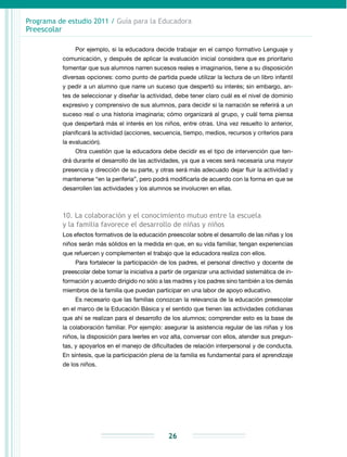 Programa de estudio 2011 / Guía para la Educadora
Preescolar
26
Por ejemplo, si la educadora decide trabajar en el campo formativo Lenguaje y
comunicación, y después de aplicar la evaluación inicial considera que es prioritario
fomentar que sus alumnos narren sucesos reales e imaginarios, tiene a su disposición
diversas opciones: como punto de partida puede utilizar la lectura de un libro infantil
y pedir a un alumno que narre un suceso que despertó su interés; sin embargo, an-
tes de seleccionar y diseñar la actividad, debe tener claro cuál es el nivel de dominio
expresivo y comprensivo de sus alumnos, para decidir si la narración se referirá a un
suceso real o una historia imaginaria; cómo organizará al grupo, y cuál tema piensa
que despertará más el interés en los niños, entre otras. Una vez resuelto lo anterior,
planificará la actividad (acciones, secuencia, tiempo, medios, recursos y criterios para
la evaluación).
Otra cuestión que la educadora debe decidir es el tipo de intervención que ten-
drá durante el desarrollo de las actividades, ya que a veces será necesaria una mayor
presencia y dirección de su parte, y otras será más adecuado dejar fluir la actividad y
mantenerse “en la periferia”, pero podrá modificarla de acuerdo con la forma en que se
desarrollen las actividades y los alumnos se involucren en ellas.
10. La colaboración y el conocimiento mutuo entre la escuela
y la familia favorece el desarrollo de niñas y niños
Los efectos formativos de la educación preescolar sobre el desarrollo de las niñas y los
niños serán más sólidos en la medida en que, en su vida familiar, tengan experiencias
que refuercen y complementen el trabajo que la educadora realiza con ellos.
Para fortalecer la participación de los padres, el personal directivo y docente de
preescolar debe tomar la iniciativa a partir de organizar una actividad sistemática de in­
formación y acuerdo dirigido no sólo a las madres y los padres sino también a los demás
miembros de la familia que puedan participar en una labor de apoyo educativo.
Es necesario que las familias conozcan la relevancia de la educación preescolar
en el marco de la Educación Básica y el sentido que tienen las actividades cotidianas
que ahí se realizan para el desarrollo de los alumnos; comprender esto es la base de
la colaboración familiar. Por ejemplo: asegurar la asistencia regular de las niñas y los
niños, la disposición para leerles en voz alta, conversar con ellos, atender sus pregun-
tas, y apoyarlos en el manejo de dificultades de relación interpersonal y de conducta.
En síntesis, que la participación plena de la familia es fundamental para el aprendizaje
de los niños.
 