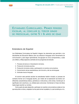 Programa de estudio 2011 / Guía para la Educadora
Preescolar
27
Estándares Curriculares. Primer periodo
escolar, al concluir el tercer grado
de preescolar, entre 5 y 6 años de edad
Estándares de Español
Los Estándares Curriculares de Español integran los elementos que permiten a los
estudiantes de Educación Básica usar con eficacia el lenguaje como herramienta de
comunicación y para seguir aprendiendo. Se agrupan en cinco componentes, y cada
uno refiere y refleja aspectos centrales de los programas de estudio:
1.	 Procesos de lectura e interpretación de textos.
2.	 Producción de textos escritos.
3.	 Producción de textos orales y participación en eventos comunicativos.
4.	 Conocimiento de las características, de la función y del uso del lenguaje.
5.	 Actitudes hacia el lenguaje.
Al concluir este periodo escolar los estudiantes habrán iniciado un proceso de
contacto formal con el lenguaje escrito, por medio de la exploración de textos con
diferentes características (libros, periódicos e instructivos, entre otros). Construyen el
significado de la escritura y su utilidad para comunicar. Comienzan el trazo de letras
hasta lograr escribir su nombre.
Como parte de este desarrollo, participan en eventos comunicativos orales en los
que escuchan a otros y respetan turnos para tomar la palabra, lo cual constituye un lo-
 