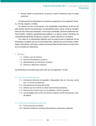 Programa de estudio 2011 / Guía para la Educadora
Preescolar
31
•	 Avanzar desde el requerimiento de ayuda al resolver problemas hacia el trabajo
autónomo.
En este periodo los Estándares Curriculares se organizan en dos aspectos: Núme-
ro, y Forma, espacio y medida.
En relación con los conocimientos y las habilidades matemáticas, al término de
este periodo (tercero de preescolar), los estudiantes saben utilizar números naturales
hasta de dos cifras para interpretar o comunicar cantidades; resuelven problemas adi-
tivos simples, mediante representaciones gráficas o el cálculo mental; identifican las
características generales de figuras y cuerpos, y saben ubicarlos en el espacio.
Con base en la metodología didáctica que se propone para el desarrollo de las
actividades, se espera que los alumnos desarrollen, además de conocimientos y habili-
dades matemáticos, actitudes y valores que les permitan transitar hacia la construcción
de la competencia matemática.
1. Número
1.1.	 Conteo y uso de números.
1.2.	 Solución de problemas numéricos.
1.3.	Representación de información numérica.
1.4.	 Patrones y relaciones numéricas.
Los Estándares Curriculares para este rubro son los siguientes. El niño:
1.1. Conteo y uso de números
1.1.1.	Comprende relaciones de igualdad y desigualdad; esto es: más que, menos
que, y la misma cantidad que.
1.1.2.	 Comprende los principios del conteo.
1.1.3.	Observa que los números se utilizan para diversos propósitos.
1.1.4.	Reconoce los números que ve a su alrededor y forma numerales.
1.1.5.	 Usa estrategias para contar; por ejemplo, organiza una fila de personas o aña-
de objetos.
1.2. Solución de problemas numéricos
1.2.1.	 Forma conjuntos de objetos.
1.2.2.	Resuelve problemas numéricos elementales en situaciones cotidianas.
 