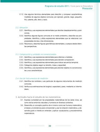Programa de estudio 2011 / Guía para la Educadora
Preescolar
33
2.1.2.	Usa algunos términos elementales para describir y comparar características
medibles de algunos objetos comunes; por ejemplo, grande, largo, pequeño,
frío, caliente, alto, lleno y vacío.
2.2. Ubicación
2.2.1.	 Identifica y usa expresiones elementales que denotan desplazamientos y posi-
ciones.
2.2.2.	Identifica algunas figuras comunes en el medio ambiente y describe sus pro-
piedades. Identifica y utiliza expresiones elementales que se relacionan con
propiedades de dos y tres dimensiones.
2.2.3.	Reconoce y describe figuras geométricas elementales y cuerpos desde distin-
tas perspectivas.
2.3. Comparación y unidades no convencionales
2.3.1.	 Identifica y usa expresiones elementales para referirse a medidas.
2.3.2.	 Identifica y usa expresiones elementales para denotar comparación.
2.3.3.	 Identifica y usa expresiones elementales para indicar secuencia temporal.
2.3.4.	 Categoriza objetos según su tamaño, masa y capacidad.
2.3.5.	 Identifica y usa expresiones elementales para denotar objetos no convenciona-
les y sus características.
2.4. Uso de instrumentos de medición
2.4.1.	Identifica los nombres y uso particular de algunos instrumentos de medición
comunes.
2.4.2.	 Verifica sus estimaciones de longitud, capacidad y peso, mediante un interme-
diario.
3. Actitudes hacia el estudio de las matemáticas
3.1.	 Expresa curiosidad por las propiedades matemáticas de los seres vivos, así
como de los entornos naturales y humanos en diversos contextos.
3.2.	 Desarrolla un concepto positivo de sí mismo como ser humano matemático;
el deseo y la tendencia para comprender y usar la notación matemática, y de-
sarrolla gusto e interés en entender y aplicar vocabularios y procedimientos
matemáticos.
 