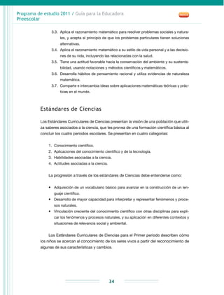 Programa de estudio 2011 / Guía para la Educadora
Preescolar
34
3.3.	 Aplica el razonamiento matemático para resolver problemas sociales y natura-
les, y acepta el principio de que los problemas particulares tienen soluciones
alternativas.
3.4.	 Aplica el razonamiento matemático a su estilo de vida personal y a las decisio-
nes de su vida, incluyendo las relacionadas con la salud.
3.5.	Tiene una actitud favorable hacia la conservación del ambiente y su sustenta-
bilidad, usando notaciones y métodos científicos y matemáticos.
3.6.	 Desarrolla hábitos de pensamiento racional y utiliza evidencias de naturaleza
matemática.
3.7.	 Comparte e intercambia ideas sobre aplicaciones matemáticas teóricas y prác-
ticas en el mundo.
Estándares de Ciencias
Los Estándares Curriculares de Ciencias presentan la visión de una población que utili-
za saberes asociados a la ciencia, que les provea de una formación científica básica al
concluir los cuatro periodos escolares. Se presentan en cuatro categorías:
1.	 Conocimiento científico.
2.	 Aplicaciones del conocimiento científico y de la tecnología.
3.	 Habilidades asociadas a la ciencia.
4.	 Actitudes asociadas a la ciencia.
La progresión a través de los estándares de Ciencias debe entenderse como:
•	 Adquisición de un vocabulario básico para avanzar en la construcción de un len-
guaje científico.
•	 Desarrollo de mayor capacidad para interpretar y representar fenómenos y proce-
sos naturales.
•	 Vinculación creciente del conocimiento científico con otras disciplinas para expli-
car los fenómenos y procesos naturales, y su aplicación en diferentes contextos y
situaciones de relevancia social y ambiental.
Los Estándares Curriculares de Ciencias para el Primer periodo describen cómo
los niños se acercan al conocimiento de los seres vivos a partir del reconocimiento de
algunas de sus características y cambios.
 