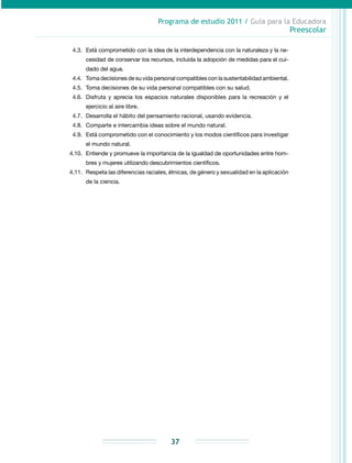 Programa de estudio 2011 / Guía para la Educadora
Preescolar
37
4.3.	 Está comprometido con la idea de la interdependencia con la naturaleza y la ne­
cesidad de conservar los recursos, incluida la adopción de medidas para el cui­
dado del agua.
4.4. 	Toma decisiones de su vida personal compatibles con la sustentabilidad ambiental.
4.5.	Toma decisiones de su vida personal compatibles con su salud.
4.6.	 Disfruta y aprecia los espacios naturales disponibles para la recreación y el
ejercicio al aire libre.
4.7.	 Desarrolla el hábito del pensamiento racional, usando evidencia.
4.8.	 Comparte e intercambia ideas sobre el mundo natural.
4.9.	 Está comprometido con el conocimiento y los modos científicos para investigar
el mundo natural.
4.10.	 Entiende y promueve la importancia de la igualdad de oportunidades entre hom­
bres y mujeres utilizando descubrimientos científicos.
4.11.	Respeta las diferencias raciales, étnicas, de género y sexualidad en la aplicación
de la ciencia.
 