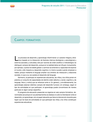 Programa de estudio 2011 / Guía para la Educadora
Preescolar
39
Campos formativos
Los procesos de desarrollo y aprendizaje infantil tienen un carácter integral y diná-
mico basado en la interacción de factores internos (biológicos y psicológicos) y
externos (sociales y culturales); sólo por razones de orden analítico o metodológico se
distinguen campos del desarrollo, porque en la realidad éstos se influyen mutuamente;
por ejemplo, cuando los bebés gatean o caminan se extiende su capacidad de explorar
el mundo y ello impacta su desarrollo cognitivo; lo mismo sucede cuando empiezan a
hablar, porque mediante el lenguaje amplían sus ámbitos de interacción y relaciones
sociales, lo que a su vez acelera el desarrollo del lenguaje.
Asimismo, al participar en experiencias educativas, las niñas y los niños ponen en
práctica un conjunto de capacidades de distinto orden (afectivo y social, cognitivo y de
lenguaje, físico y motriz) que se refuerzan entre sí. En general, y simultáneamente, los
aprendizajes abarcan distintos campos del desarrollo humano; sin embargo, según el
tipo de actividades en que participen, el aprendizaje puede concentrarse de manera
particular en algún campo específico.
El programa de educación preescolar se organiza en seis campos formativos, de-
nominados así porque en sus planteamientos se destaca no sólo la interrelación entre el
desarrollo y el aprendizaje, sino el papel relevante que tiene la intervención docente para
lograr que los tipos de actividades en que participen las niñas y los niños constituyan
experiencias educativas.
 