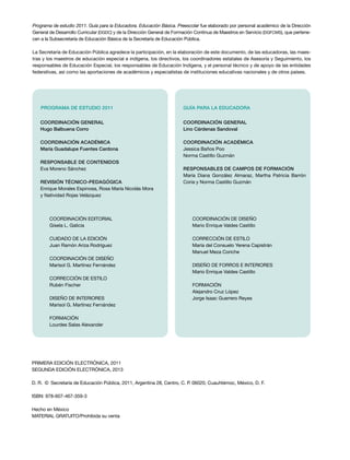 Programa de estudio 2011. Guía para la Educadora. Educación Básica. Preescolar fue elaborado por personal académico de la Dirección
General de Desarrollo Curricular (DGDC) y de la Dirección General de Formación Continua de Maestros en Servicio (DGFCMS), que pertene-
cen a la Subsecretaría de Educación Básica de la Secretaría de Educación Pública.
La Secretaría de Educación Pública agradece la participación, en la elaboración de este documento, de las educadoras, las maes-
tras y los maestros de educación especial e indígena, los directivos, los coordinadores estatales de Asesoría y Seguimiento, los
responsables de Educación Especial, los responsables de Educación Indígena, y el personal técnico y de apoyo de las entidades
federativas, así como las aportaciones de académicos y especialistas de instituciones educativas nacionales y de otros países.
Coordinación editorial
Gisela L. Galicia
CUIDADO DE LA EDICIÓN
Juan Ramón Ariza Rodríguez
COORDINACIÓN DE DISEÑO
Marisol G. Martínez Fernández
CORRECCIÓN DE ESTILO
Rubén Fischer
DISEÑO DE INTERIORES
Marisol G. Martínez Fernández
FORMACIÓN
Lourdes Salas Alexander
Coordinación general
Hugo Balbuena Corro
Coordinación académica
María Guadalupe Fuentes Cardona
Responsable de contenidos
Eva Moreno Sánchez
REVISIÓN TÉCNICO-PEDAGÓGICA
Enrique Morales Espinosa, Rosa María Nicolás Mora
y Natividad Rojas Velázquez
PROGRAMA DE ESTUDIO 2011
COORDINACIÓN DE DISEÑO
Mario Enrique Valdes Castillo
CORRECCIÓN DE ESTILO
María del Consuelo Yerena Capistrán
Manuel Meza Coriche
DISEÑO DE FORROS e INTERIORES
Mario Enrique Valdes Castillo
FORMACIÓN
Alejandro Cruz López
Jorge Isaac Guerrero Reyes
Coordinación general
Lino Cárdenas Sandoval
Coordinación académica
Jessica Baños Poo
Norma Castillo Guzmán
Responsables de CAMPOS DE FORMACIÓN
María Diana González Almaraz, Martha Patricia Barrón
Coria y Norma Castillo Guzmán
GUÍA PARA la educadora
PRIMERA edición ELECTRÓNICA, 2011
SEGUNDA edición ELECTRÓNICA, 2013
D. R.  ©  Secretaría de Educación Pública, 2011, Argentina 28, Centro, C. P. 06020, Cuauhtémoc, México, D. F.
ISBN: 978-607-467-359-3
Hecho en México
MATERIAL GRATUITO/Prohibida su venta
 
