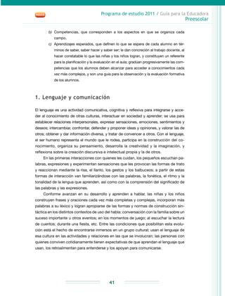 Programa de estudio 2011 / Guía para la Educadora
Preescolar
41
b)	 Competencias, que corresponden a los aspectos en que se organiza cada
campo.
c)	 Aprendizajes esperados, que definen lo que se espera de cada alumno en tér-
minos de saber, saber hacer y saber ser; le dan concreción al trabajo docente, al
hacer constatable lo que las niñas y los niños logran, y constituyen un referente
para la planificación y la evaluación en el aula; gradúan progresivamente las com-
petencias que los alumnos deben alcanzar para acceder a conocimientos cada
vez más complejos, y son una guía para la observación y la evaluación formativa
de los alumnos.
1. Lenguaje y comunicación
El lenguaje es una actividad comunicativa, cognitiva y reflexiva para integrarse y acce-
der al conocimiento de otras culturas, interactuar en sociedad y aprender; se usa para
establecer relaciones interpersonales, expresar sensaciones, emociones, sentimientos y
deseos; intercambiar, confrontar, defender y proponer ideas y opiniones, y valorar las de
otros; obtener y dar información diversa, y tratar de convencer a otros. Con el lenguaje,
el ser humano representa el mundo que le rodea, participa en la construcción del co-
nocimiento, organiza su pensamiento, desarrolla la creatividad y la imaginación, y
reflexiona sobre la creación discursiva e intelectual propia y la de otros.
En las primeras interacciones con quienes les cuidan, los pequeños escuchan pa-
labras, expresiones y experimentan sensaciones que les provocan las formas de trato
y reaccionan mediante la risa, el llanto, los gestos y los balbuceos; a partir de estas
formas de interacción van familiarizándose con las palabras, la fonética, el ritmo y la
tonalidad de la lengua que aprenden, así como con la comprensión del significado de
las palabras y las expresiones.
Conforme avanzan en su desarrollo y aprenden a hablar, las niñas y los niños
construyen frases y oraciones cada vez más completas y complejas, incorporan más
palabras a su léxico y logran apropiarse de las formas y normas de construcción sin-
táctica en los distintos contextos de uso del habla: conversación con la familia sobre un
suceso importante u otros eventos; en los momentos de juego; al escuchar la lectura
de cuentos; durante una fiesta, etc. Entre las condiciones que posibilitan esta evolu-
ción está el hecho de encontrarse inmersos en un grupo cultural; usan el lenguaje de
esa cultura en las actividades y relaciones en las que se involucran; las personas con
quienes conviven cotidianamente tienen expectativas de que aprendan el lenguaje que
usan, los retroalimentan para entenderse y los apoyan para comunicarse.
 