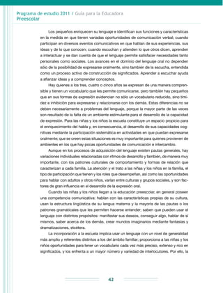 Programa de estudio 2011 / Guía para la Educadora
Preescolar
42
Los pequeños enriquecen su lenguaje e identifican sus funciones y características
en la medida en que tienen variadas oportunidades de comunicación verbal; cuando
participan en diversos eventos comunicativos en que hablan de sus experiencias, sus
ideas y de lo que conocen; cuando escuchan y atienden lo que otros dicen, aprenden
a interactuar y se dan cuenta de que el lenguaje permite satisfacer necesidades tanto
personales como sociales. Los avances en el dominio del lenguaje oral no dependen
sólo de la posibilidad de expresarse oralmente, sino también de la escucha, entendida
como un proceso activo de construcción de significados. Aprender a escuchar ayuda
a afianzar ideas y a comprender conceptos.
Hay quienes a los tres, cuatro o cinco años se expresan de una manera compren-
sible y tienen un vocabulario que les permite comunicarse, pero también hay pequeños
que en sus formas de expresión evidencian no sólo un vocabulario reducido, sino timi-
dez e inhibición para expresarse y relacionarse con los demás. Estas diferencias no se
deben necesa­riamente a problemas del lenguaje, porque la mayor parte de las veces
son resul­tado de la falta de un ambiente estimulante para el desarrollo de la capacidad
de expresión. Para las niñas y los niños la escuela constituye un espacio propicio para
el enriquecimiento del habla y, en consecuencia, el desarrollo de sus capacidades cog­
nitivas mediante la participación sistemática en actividades en que puedan expresarse
oralmente; que se creen estas situaciones es muy importante para quienes provienen de
ambientes en los que hay pocas oportunidades de comunicación e intercambio.
Aunque en los procesos de adquisición del lenguaje existen pautas generales, hay
variaciones individuales relacionadas con ritmos de desarrollo y también, de manera muy
importante, con los patrones culturales de comportamiento y formas de rela­ción que
caracterizan a cada familia. La atención y el trato a las niñas y los niños en la familia, el
tipo de participación que tienen y los roles que desempeñan, así como las oportunidades
para hablar con adultos y otros niños, varían entre culturas y grupos sociales, y son fac-
tores de gran influencia en el desarrollo de la expresión oral.
Cuando las niñas y los niños llegan a la educación preescolar, en general poseen
una competencia comunicativa: hablan con las características propias de su cultura,
usan la estructura lingüística de su lengua materna y la mayoría de las pautas o los
patrones gramaticales que les permiten hacerse entender; saben que pueden usar el
lenguaje con distintos propósitos: manifestar sus deseos, conseguir algo, hablar de sí
mismos, saber acerca de los demás, crear mundos imaginarios mediante fantasías y
dramatizaciones, etcétera.
La incorporación a la escuela implica usar un lenguaje con un nivel de generalidad
más amplio y referentes distintos a los del ámbito familiar; proporciona a las niñas y los
niños oportunidades para tener un vocabulario cada vez más preciso, extenso y rico en
significados, y los enfrenta a un mayor número y variedad de interlocutores. Por ello, la
 