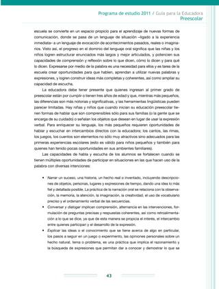Programa de estudio 2011 / Guía para la Educadora
Preescolar
43
escuela se convierte en un espacio propicio para el aprendizaje de nuevas formas de
co­municación, donde se pasa de un lenguaje de situación –ligado a la experiencia
inmediata– a un lenguaje de evocación de acontecimientos pasados, reales o imagina-
rios. Visto así, el progreso en el dominio del lenguaje oral significa que las niñas y los
niños logren estructurar enunciados más largos y mejor articulados, y potencien sus
capacidades de comprensión y reflexión sobre lo que dicen, cómo lo dicen y para qué
lo dicen. Expresarse por medio de la palabra es una necesidad para ellos y es tarea de la
escuela crear oportunidades para que hablen, aprendan a utilizar nuevas palabras y
expresiones, y logren construir ideas más completas y coherentes, así como ampliar su
capacidad de escucha.
La educadora debe tener presente que quienes ingresan al primer grado de
preesco­lar están por cumplir o tienen tres años de edad y que, mientras más pequeños,
las diferencias son más notorias y significativas, y las herramientas lingüísticas pueden
parecer limitadas. Hay niñas y niños que cuando inician su educación preesco­lar tie-
nen formas de hablar que son comprensibles sólo para sus familias (o la gente que se
encarga de su cuidado) o señalan los objetos que desean en lugar de usar la expresión
verbal. Para enriquecer su lenguaje, los más pequeños requieren oportunidades de
hablar y escuchar en intercambios directos con la educadora; los cantos, las rimas,
los juegos, los cuentos son elementos no sólo muy atractivos sino adecuados para las
primeras experiencias escolares (esto es válido para niños pequeños y también para
quienes han tenido pocas oportunidades en sus ambientes familiares).
Las capacidades de habla y escucha de los alumnos se fortalecen cuando se
tienen múltiples oportunidades de participar en situaciones en las que hacen uso de la
palabra con diversas intenciones:
•	 Narrar un suceso, una historia, un hecho real o inventado, incluyendo descripcio-
nes de objetos, personas, lugares y expresiones de tiempo, dando una idea lo más
fiel y detallada posible. La práctica de la narración oral se relaciona con la observa-
ción, la memoria, la atención, la imaginación, la creatividad, el uso de vocabulario
preciso y el ordenamiento verbal de las secuencias.
•	 Conversar y dialogar implican comprensión, alternancia en las intervenciones, for-
mulación de preguntas precisas y respuestas coherentes, así como retroalimenta-
ción a lo que se dice, ya que de esta manera se propicia el interés, el intercambio
entre quienes participan y el desarrollo de la expresión.
•	 Explicar las ideas o el conocimiento que se tiene acerca de algo en particular,
los pasos a seguir en un juego o experimento, las opiniones personales sobre un
hecho natural, tema o problema, es una práctica que implica el razonamiento y
la búsqueda de expresiones que permitan dar a conocer y demostrar lo que se
 