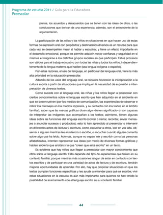 Programa de estudio 2011 / Guía para la Educadora
Preescolar
44
piensa, los acuerdos y desacuerdos que se tienen con las ideas de otros, o las
conclusiones que derivan de una experiencia; además, son el antecedente de la
argumentación.
La participación de las niñas y los niños en situaciones en que hacen uso de estas
formas de expresión oral con propósitos y destinatarios diversos es un recurso para que
cada vez se desempeñen mejor al hablar y escuchar, y tiene un efecto importante en
el desarrollo emocional, porque les permite adquirir mayor confianza y seguridad en sí
mismos e integrarse a los distintos grupos sociales en que participan. Estos procesos
son válidos para el trabajo educativo con todas las niñas y todos los niños, independien-
temente de la lengua materna que hablen (sea lengua indígena o español).
Por estas razones, el uso del lenguaje, en particular del lenguaje oral, tiene la más
alta prioridad en la educación preescolar.
Además de los usos del lenguaje oral, se requiere favorecer la incorporación a la
cultura escrita a partir de situaciones que impliquen la necesidad de expresión e inter-
pretación de diversos textos.
Como sucede con el lenguaje oral, las niñas y los niños llegan a preescolar con
ciertos conocimientos sobre el lenguaje escrito que han adquirido en el ambiente en
que se desenvuelven (por los medios de comunicación, las experiencias de observar e
inferir los mensajes en los medios impresos, y su contacto con los textos en el ámbito
familiar); saben que las marcas gráficas dicen algo –tienen significado– y son capaces
de interpretar las imágenes que acompañan a los textos; asimismo, tienen algunas
ideas sobre las funciones del lenguaje escrito (contar o narrar, recordar, enviar mensa-
jes o anunciar sucesos o productos); esto lo han aprendido al presenciar o intervenir
en diferentes actos de lectura y escritura, como escuchar a otros, leer en voz alta, ob-
servar a alguien mientras lee en silencio o escribe, o escuchar cuando alguien comenta
sobre algo que ha leído. Además, aunque no sepan leer y escribir como las personas
alfabetizadas, intentan representar sus ideas por medio de diversas formas gráficas y
hablan sobre lo que anotan y lo que “creen que está escrito” en un texto.
Es evidente que hay niños que llegan a preescolar con mayor conocimiento que
otros sobre el lenguaje escrito. Esto depende del tipo de experiencias que tienen en su
contexto familiar, porque mientras más ocasiones tengan de estar en contacto con tex-
tos escritos y de participar en una variedad de actos de lectura y de escritura, tendrán
mejores oportunidades de aprender. Por ello, hay que propiciar situaciones en que los
textos cumplan funciones específicas y les ayude a entender para qué se escribe; vivir
estas situaciones en la escuela es aún más importante para quienes no han tenido la
posibilidad de acercamiento con el lenguaje escrito en su contexto familiar.
 