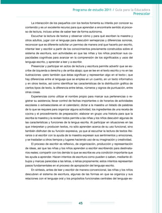 Programa de estudio 2011 / Guía para la Educadora
Preescolar
45
La interacción de los pequeños con los textos fomenta su interés por conocer su
contenido y es un excelente recurso para que aprendan a encontrarle sentido al proce-
so de lectura, incluso antes de saber leer de forma autónoma.
Escuchar la lectura de textos y observar cómo y para qué escriben la maestra y
otros adultos, jugar con el lenguaje para descubrir semejanzas y diferencias sonoras,
reconocer que es diferente solicitar un permiso de manera oral que hacerlo por escrito,
intentar leer y escribir a partir de los conocimientos previamente construidos sobre el
sistema de escritura, son actividades en que las niñas y los niños practican sus ca-
pacidades cognitivas para avanzar en la comprensión de los significados y usos del
lenguaje escrito, y aprender a leer y a escribir.
Presenciar y participar en actos de lectura y escritura permite advertir que se es-
cribe de izquierda a derecha y de arriba abajo; que se lee en el texto escrito y no en las
ilustraciones –pero también que éstas significan y representan algo en el texto–; que
hay diferencias entre el lenguaje que se emplea en un cuento, en un texto informativo
y en otros textos, así como identificar las características de la distribución gráfica de
ciertos tipos de texto, la diferencia entre letras, números y signos de puntuación, entre
otras cosas.
Experiencias como utilizar el nombre propio para marcar sus pertenencias o re-
gistrar su asistencia; llevar control de fechas importantes o de horarios de actividades
escolares o extraescolares en el calendario; dictar a la maestra un listado de palabras
de lo que se requiere para organizar alguna actividad, los ingredientes de una receta de
cocina y el procedimiento de preparación; elaborar en grupo una historia para que la
escriba la maestra y la revisen todos permite a las niñas y los niños descubrir algunas de
las características y funciones de la lengua escrita. Al participar en situaciones en las
que interpretan y producen textos, no sólo aprenden acerca de su uso funcional, sino
también disfrutan de su función expresiva, ya que al escuchar la lectura de textos lite-
rarios o al escribir con la ayuda de la maestra expresan sus sentimientos y emociones,
y se trasladan a otros tiempos y lugares haciendo uso de su imaginación y creatividad.
El proceso de escribir es reflexivo, de organización, producción y representación
de ideas, así que las niñas y los niños aprenden a escribir escribiendo para destinata-
rios reales; compartir con los demás lo que se escribe es una condición importante que
les ayuda a aprender. Hacen intentos de escritura como pueden o saben, mediante di-
bujos y marcas parecidas a las letras, o letras propiamente; estos intentos representan
pasos fundamentales en el proceso de apropiación del lenguaje escrito.
En síntesis, antes de leer y escribir de manera convencional, las niñas y los niños
descubren el sistema de escritura, algunas de las formas en que se organiza y sus
relaciones con el lenguaje oral y los propósitos funcionales centrales del lenguaje es-
 