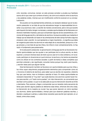 Programa de estudio 2011 / Guía para la Educadora
Preescolar
46
crito: recordar, comunicar, recrear; en este proceso someten a prueba sus hipótesis
acerca de lo que creen que contiene el texto y de cómo es la relación entre la escritura
y las palabras orales, mismas que van modificando conforme avanzan en su concep-
tualización.
De acuerdo con los planteamientos anteriores, es necesario destacar que en la edu-
cación preescolar no se trata de que las educadoras tengan la responsabilidad de en-
señar a sus alumnos a leer y a escribir de manera convencional, pero sí de que durante
este trayecto formativo tengan numerosas y variadas oportunidades de familiarizarse con
diversos materiales impresos, para que comprendan algunas de las características y fun-
ciones del lenguaje escrito y del sistema de escritura. Aunque es posible que mediante el
trabajo que se desarrolle con base en las orientaciones de este campo formativo algunos
empiecen a leer y escribir –lo cual representa un logro importante–, no significa que deba
ser exigencia para todos los alumnos en esta etapa de su escolaridad, porque es un lar-
go proceso y, si se trata de que las niñas y los niños lo vivan comprensivamente, no hay
razón ni fundamento para presionarlos.
En la educación preescolar, la aproximación al lenguaje escrito se favorecerá me-
diante oportunidades que les ayuden a ser partícipes de la cultura escrita; es decir,
explorar y conocer diversos tipos de texto que se usan en la vida cotidiana y en la es-
cuela; participar en situaciones en que la lectura, la escritura y los textos se presentan
como se utilizan en los contextos sociales: a partir de textos e ideas completos que
permiten entender y dar significado; consultar textos porque hay razón para hacerlo,
y escribir ideas para que alguien las lea.
Esta familiarización también se favorece con oportunidades para que las niñas y
los niños vayan adquiriendo progresivamente elementos para comprender cómo es
y funciona el sistema de escritura; para saber que se escribe de izquierda a derecha
hay que usar textos, mas no limitarse a ejercitar el trazo. En estas oportunidades es
necesario trascender el “muy bien” que suele decirse a los alumnos cuando hacen tra-
zos para escribir, y el “hazlo como puedas”, sin más intervención; es conveniente que
escriban como puedan, lo que no es adecuado es que la intervención docente se limite
a decírselos. Para avanzar y llegar a comprender que se necesita cierta secuencia de
letras para escribir alguna palabra (si alteramos esas letras, entonces dirá otra cosa),
la intervención de la maestra es crucial: hay que poner atención en cómo escriben
sus alumnos, darles oportunidades y tiempo para que observen palabras escritas, y
decidan y expliquen cuántas y cuáles letras necesitan para escribir (por ejemplo, en un
listado, entre otras cosas).
 