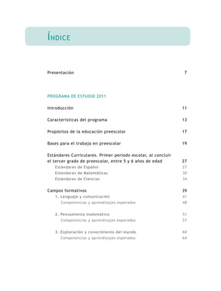 7
11
13
17
19
27
27
30
34
39
41
48
51
57
60
64
Índice
Presentación
PROGRAMA DE ESTUDIO 2011
Introducción
Características del programa
Propósitos de la educación preescolar
Bases para el trabajo en preescolar
Estándares Curriculares. Primer periodo escolar, al concluir
el tercer grado de preescolar, entre 5 y 6 años de edad
Estándares de Español
Estándares de Matemáticas
Estándares de Ciencias
Campos formativos
1. Lenguaje y comunicación
Competencias y aprendizajes esperados
2. Pensamiento matemático
Competencias y aprendizajes esperados
3. Exploración y conocimiento del mundo
Competencias y aprendizajes esperados
 