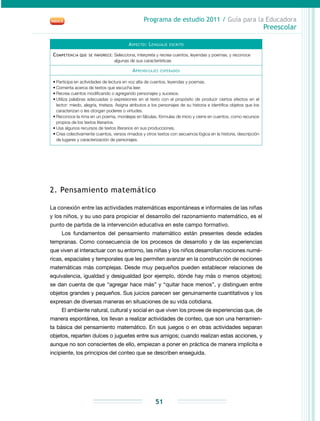 Programa de estudio 2011 / Guía para la Educadora
Preescolar
51
Aspecto: Lenguaje escrito
Competencia que se favorece: Selecciona, interpreta y recrea cuentos, leyendas y poemas, y reconoce
algunas de sus características
Aprendizajes esperados
•	Participa en actividades de lectura en voz alta de cuentos, leyendas y poemas.
•	Comenta acerca de textos que escucha leer.
•	Recrea cuentos modificando o agregando personajes y sucesos.
•	Utiliza palabras adecuadas o expresiones en el texto con el propósito de producir ciertos efectos en el
lector: miedo, alegría, tristeza. Asigna atributos a los personajes de su historia e identifica objetos que los
caracterizan o les otorgan poderes o virtudes.
•	Reconoce la rima en un poema, moralejas en fábulas, fórmulas de inicio y cierre en cuentos, como recursos
propios de los textos literarios.
•	Usa algunos recursos de textos literarios en sus producciones.
•	Crea colectivamente cuentos, versos rimados y otros textos con secuencia lógica en la historia, descripción
de lugares y caracterización de personajes.
2. Pensamiento matemático
La conexión entre las actividades matemáticas espontáneas e informales de las niñas
y los niños, y su uso para propiciar el desarrollo del razonamiento matemático, es el
punto de partida de la intervención educativa en este campo formativo.
Los fundamentos del pensamiento matemático están presentes desde edades
tempranas. Como consecuencia de los procesos de desarrollo y de las experiencias
que viven al interactuar con su entorno, las niñas y los niños desarrollan nociones numé-
ricas, espaciales y temporales que les permiten avanzar en la construcción de nociones
matemáticas más complejas. Desde muy pequeños pueden establecer relaciones de
equivalencia, igualdad y desigualdad (por ejemplo, dónde hay más o menos objetos);
se dan cuenta de que “agregar hace más” y “quitar hace menos”, y distinguen entre
objetos grandes y pequeños. Sus juicios parecen ser genuinamente cuantitativos y los
expresan de diversas maneras en situaciones de su vida cotidiana.
El ambiente natural, cultural y social en que viven los provee de experiencias que, de
manera espontánea, los llevan a realizar actividades de conteo, que son una herramien-
ta básica del pensamiento matemático. En sus juegos o en otras actividades separan
objetos, reparten dulces o juguetes entre sus amigos; cuando realizan estas acciones, y
aunque no son conscientes de ello, empiezan a poner en práctica de manera implícita e
incipiente, los principios del conteo que se describen enseguida.
 