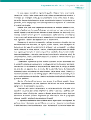 Programa de estudio 2011 / Guía para la Educadora
Preescolar
53
En este proceso también es importante que los niños se inicien en el recono-
cimiento de los usos de los números en la vida cotidiana; por ejemplo, que empiecen a
reconocer que sirven para contar, que se utilizan como código (en las placas de los au-
tos, en las playeras de los jugadores, en los números de las casas, en los precios de los
productos, en los empaques) o como ordinal (para marcar la posición de un elemento
en una serie ordenada).
Para las niñas y los niños pequeños el espacio es, en principio, desestructurado,
subjetivo, ligado a sus vivencias afectivas y a sus acciones. Las experiencias tempra-
nas de exploración del entorno les permiten situarse mediante sus sentidos y movi-
mientos; conforme crecen aprenden a desplazarse a cierta velocidad sorteando los
obstáculos con eficacia y, paulatinamente, se van formando una representación mental
más organizada y objetiva del espacio en que se desenvuelven.
El desarrollo de las nociones espaciales implica un proceso en el que los alumnos
establecen relaciones entre ellos y el espacio, con los objetos y entre los objetos, re-
laciones que dan lugar al reconocimiento de atributos y a la comparación, como base
de los conceptos de forma, espacio y medida. En estos procesos cada vez van siendo
más capaces, por ejemplo, de reconocer y nombrar los objetos de su mundo inmedia-
to y sus propiedades o cualidades geométricas (forma, tamaño, número de lados), de
utilizar referentes para la ubicación en el espacio, así como de estimar distancias que
pueden recorrer o imaginar.
A partir de las experiencias que los alumnos vivan en la escuela relacionadas con
la ubicación espacial, progresivamente construyen conocimientos sobre las relacio-
nes de ubicación: la orientación (al lado de, debajo de, sobre, arriba de, debajo de, delante
de, atrás de, a la izquierda de, a la derecha de), la proximidad (cerca de, lejos de), la
interioridad (dentro de, fuera de) y la direccionalidad (hacia, desde, hasta). Estas nocio-
nes están asociadas con el uso del lenguaje para referir relaciones, la posición y el uso
de un punto de referencia particular, y tratándose de direccionalidad se involucran dos
puntos de referencia.
Que los niños también construyan poco a poco el sentido de sucesión, de se-
paración y representación, es parte importante del proceso por el cual avanzan en la
comprensión de las relaciones espaciales.
El sentido de sucesión u ordenamiento se favorece cuando las niñas y los niños
describen secuencias de eventos del primero al último y viceversa, a partir de acon-
tecimientos reales o ficticios (en cuentos o fábulas), y cuando enuncian y describen
secuencias de objetos o formas en patrones (en este caso se trata de que puedan
observar el patrón, anticipar lo que sigue y continuarlo).
La separación se refiere a la habilidad de ver un objeto como un compuesto de
partes o piezas individuales. Las actividades como armar y desarmar rompecabezas
u objetos siguiendo instrucciones de un folleto, reproducir un modelo que alguien ela-
 