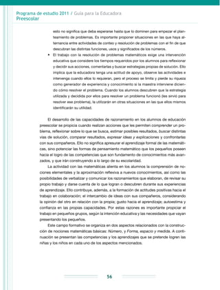 Programa de estudio 2011 / Guía para la Educadora
Preescolar
56
esto no significa que deba esperarse hasta que lo dominen para empezar el plan-
teamiento de problemas. Es importante proponer situaciones en las que haya al-
ternancia entre actividades de conteo y resolución de problemas con el fin de que
descubran las distintas funciones, usos y significados de los números.
•	 El trabajo con la resolución de problemas matemáticos exige una intervención
educativa que considere los tiempos requeridos por los alumnos para reflexionar
y decidir sus acciones, comentarlas y buscar estrategias propias de solución. Ello
implica que la educadora tenga una actitud de apoyo, observe las actividades e
intervenga cuando ellos lo requieran, pero el proceso se limita y pierde su riqueza
como generador de experiencia y conocimiento si la maestra interviene dicien-
do cómo resolver el problema. Cuando los alumnos descubren que la estrategia
utilizada y decidida por ellos para resolver un problema funcionó (les sirvió para
resolver ese problema), la utilizarán en otras situaciones en las que ellos mismos
identificarán su utilidad.
El desarrollo de las capacidades de razonamiento en los alumnos de educación
preescolar se propicia cuando realizan acciones que les permiten comprender un pro-
blema, reflexionar sobre lo que se busca, estimar posibles resultados, buscar distintas
vías de solución, comparar resultados, expresar ideas y explicaciones y confrontarlas
con sus compañeros. Ello no significa apresurar el aprendizaje formal de las matemáti-
cas, sino potenciar las formas de pensamiento matemático que los pequeños poseen
hacia el logro de las competencias que son fundamento de conocimientos más avan-
zados, y que irán construyendo a lo largo de su escolaridad.
La actividad con las matemáticas alienta en los alumnos la comprensión de no-
ciones elementales y la aproximación reflexiva a nuevos conocimientos, así como las
posibilidades de verbalizar y comunicar los razonamientos que elaboran, de revisar su
propio trabajo y darse cuenta de lo que logran o descubren durante sus experiencias
de aprendizaje. Ello contribuye, además, a la formación de actitudes positivas hacia el
trabajo en colaboración; el intercambio de ideas con sus compañeros, considerando
la opinión del otro en relación con la propia; gusto hacia el aprendizaje; autoestima y
confianza en las propias capacidades. Por estas razones es importante propiciar el
trabajo en pequeños grupos, según la intención educativa y las necesidades que vayan
presentando los pequeños.
Este campo formativo se organiza en dos aspectos relacionados con la construc-
ción de nociones matemáticas básicas: Número, y Forma, espacio y medida. A conti-
nuación se presentan las competencias y los aprendizajes que se pretende logren las
niñas y los niños en cada uno de los aspectos mencionados.
 